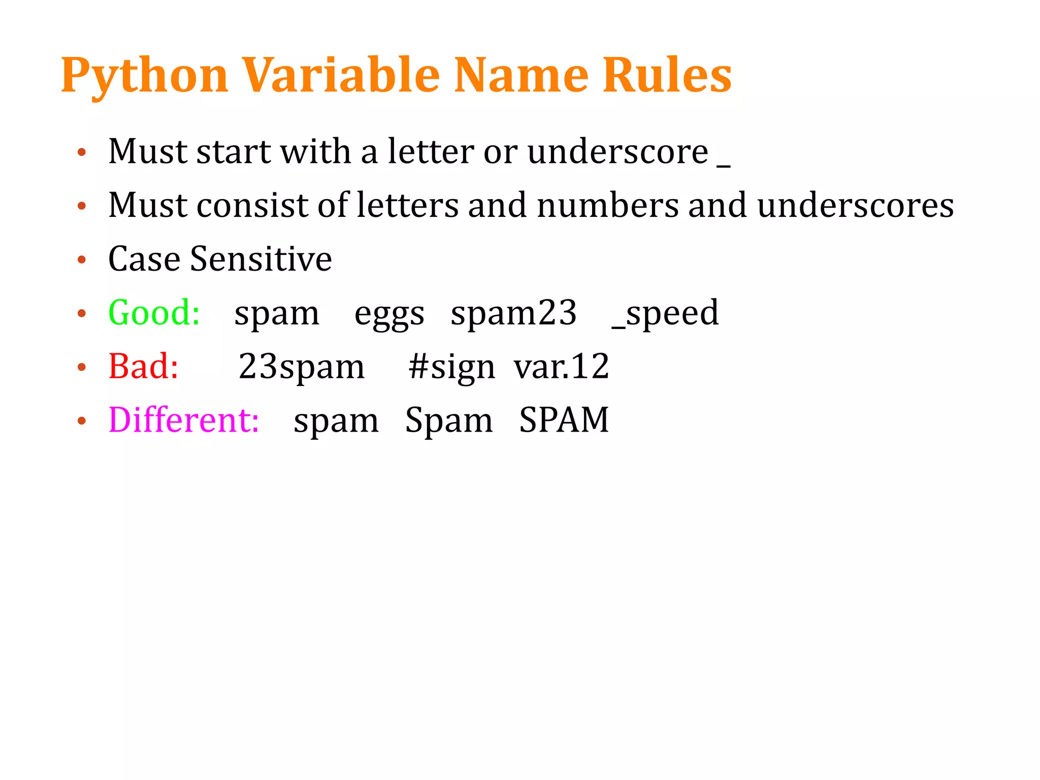 Python Variable Name Rules
• Must start with a letter or underscore _
• Must consist of letters and numbers and underscores
• Case Sensitive
• Good: spam eggs spam23 _speed
• Bad: 23spam #sign var.12
• Different: spam Spam SPAM
 