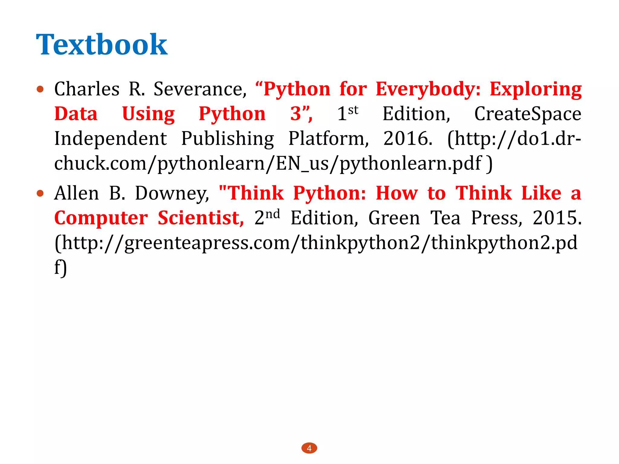 Textbook
4
 Charles R. Severance, “Python for Everybody: Exploring
Data Using Python 3”, 1st Edition, CreateSpace
Independent Publishing Platform, 2016. (http://do1.dr-
chuck.com/pythonlearn/EN_us/pythonlearn.pdf )
 Allen B. Downey, "Think Python: How to Think Like a
Computer Scientist, 2nd Edition, Green Tea Press, 2015.
(http://greenteapress.com/thinkpython2/thinkpython2.pd
f)
 