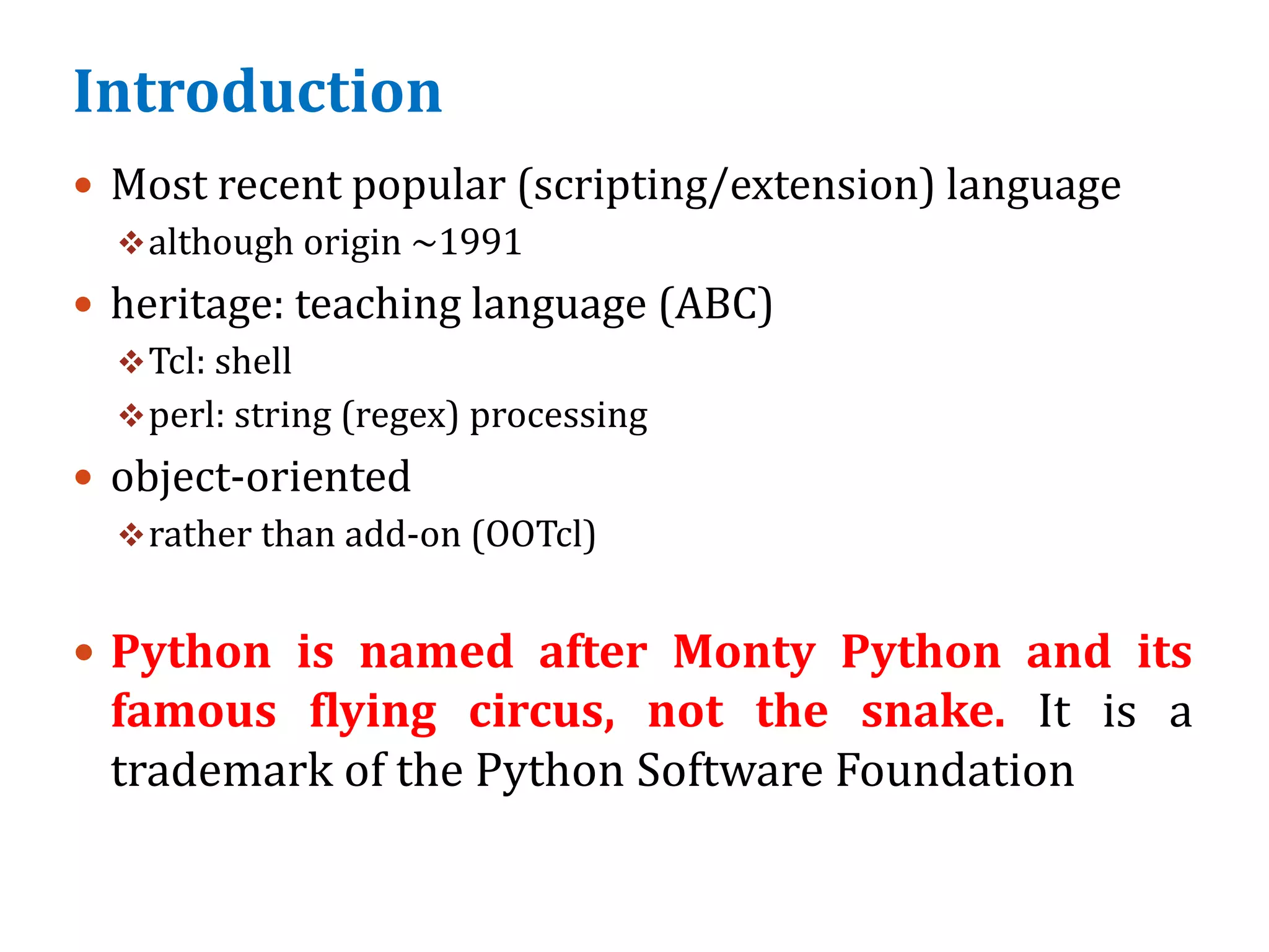 Introduction
 Most recent popular (scripting/extension) language
although origin ~1991
 heritage: teaching language (ABC)
Tcl: shell
perl: string (regex) processing
 object-oriented
rather than add-on (OOTcl)
 Python is named after Monty Python and its
famous flying circus, not the snake. It is a
trademark of the Python Software Foundation
 