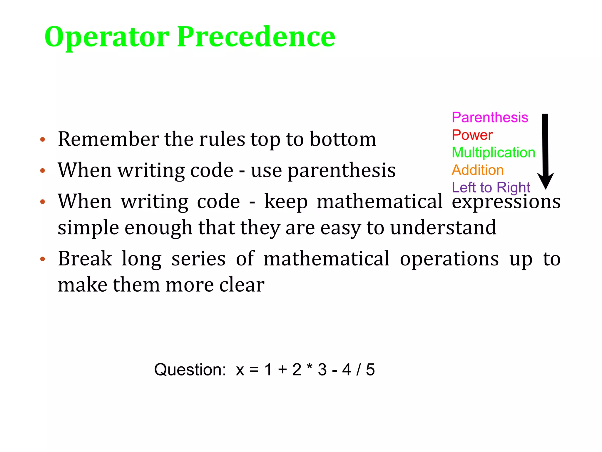 Operator Precedence
• Remember the rules top to bottom
• When writing code - use parenthesis
• When writing code - keep mathematical expressions
simple enough that they are easy to understand
• Break long series of mathematical operations up to
make them more clear
Parenthesis
Power
Multiplication
Addition
Left to Right
Question: x = 1 + 2 * 3 - 4 / 5
 