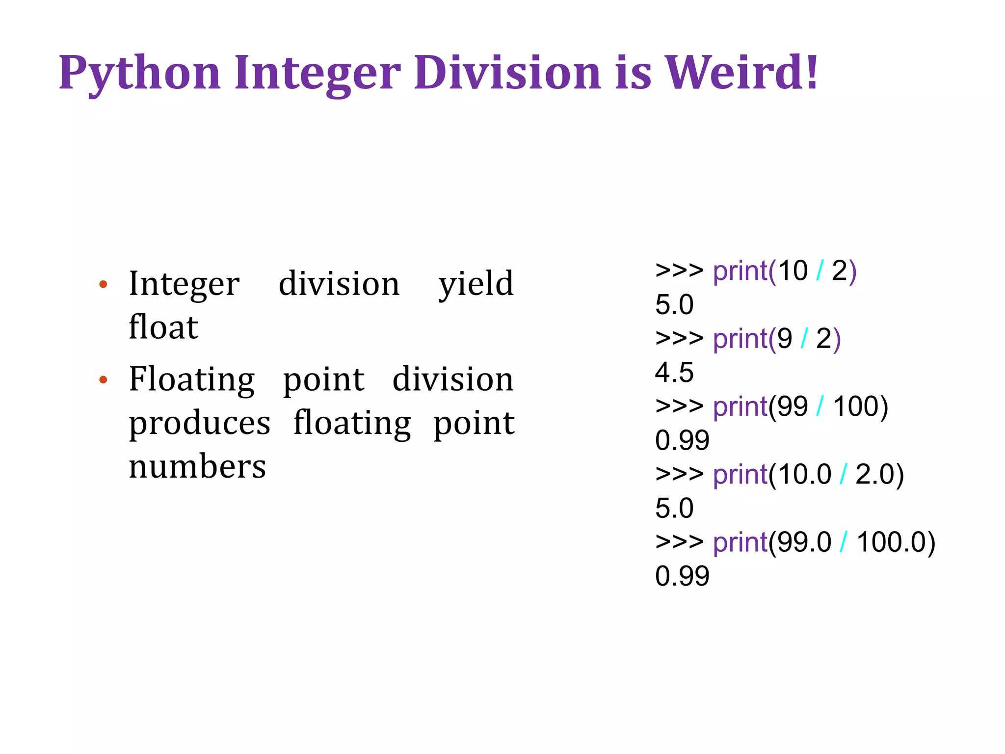 Python Integer Division is Weird!
• Integer division yield
float
• Floating point division
produces floating point
numbers
>>> print(10 / 2)
5.0
>>> print(9 / 2)
4.5
>>> print(99 / 100)
0.99
>>> print(10.0 / 2.0)
5.0
>>> print(99.0 / 100.0)
0.99
 
