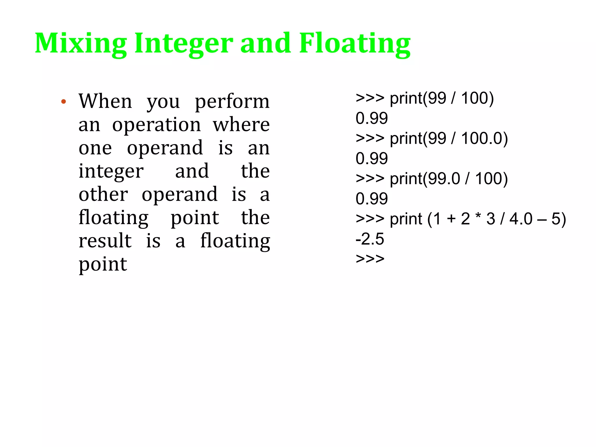 Mixing Integer and Floating
• When you perform
an operation where
one operand is an
integer and the
other operand is a
floating point the
result is a floating
point
>>> print(99 / 100)
0.99
>>> print(99 / 100.0)
0.99
>>> print(99.0 / 100)
0.99
>>> print (1 + 2 * 3 / 4.0 – 5)
-2.5
>>>
 