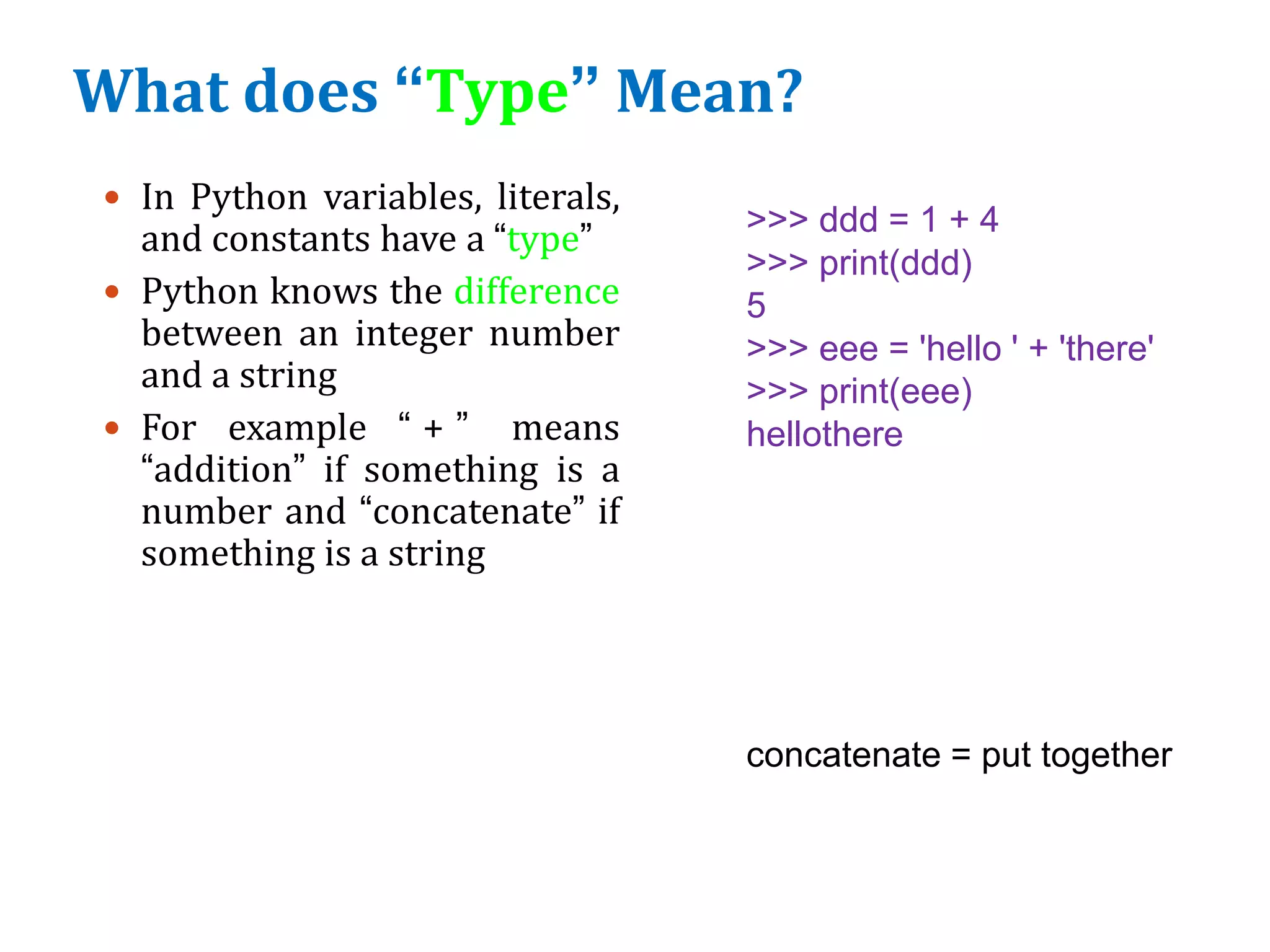 What does “Type” Mean?
 In Python variables, literals,
and constants have a “type”
 Python knows the difference
between an integer number
and a string
 For example “ + ” means
“addition” if something is a
number and “concatenate” if
something is a string
>>> ddd = 1 + 4
>>> print(ddd)
5
>>> eee = 'hello ' + 'there'
>>> print(eee)
hellothere
concatenate = put together
 