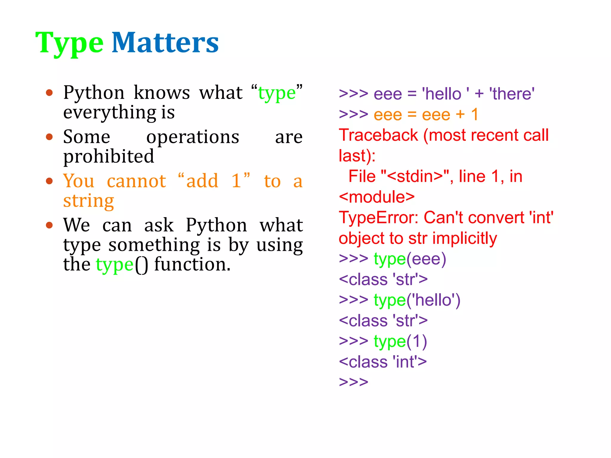 Type Matters
 Python knows what “type”
everything is
 Some operations are
prohibited
 You cannot “add 1” to a
string
 We can ask Python what
type something is by using
the type() function.
>>> eee = 'hello ' + 'there'
>>> eee = eee + 1
Traceback (most recent call
last):
File "<stdin>", line 1, in
<module>
TypeError: Can't convert 'int'
object to str implicitly
>>> type(eee)
<class 'str'>
>>> type('hello')
<class 'str'>
>>> type(1)
<class 'int'>
>>>
 