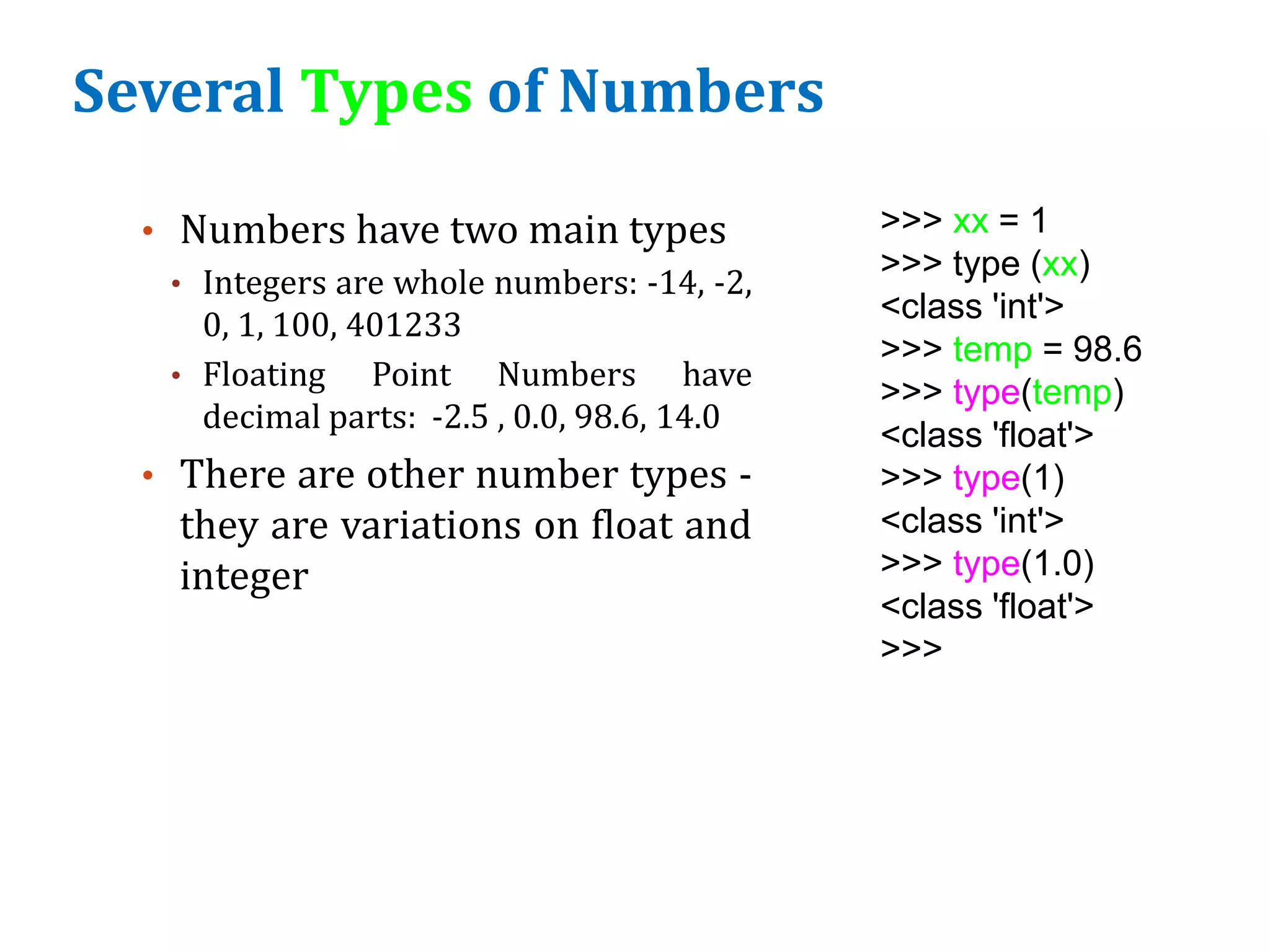 Several Types of Numbers
• Numbers have two main types
• Integers are whole numbers: -14, -2,
0, 1, 100, 401233
• Floating Point Numbers have
decimal parts: -2.5 , 0.0, 98.6, 14.0
• There are other number types -
they are variations on float and
integer
>>> xx = 1
>>> type (xx)
<class 'int'>
>>> temp = 98.6
>>> type(temp)
<class 'float'>
>>> type(1)
<class 'int'>
>>> type(1.0)
<class 'float'>
>>>
 