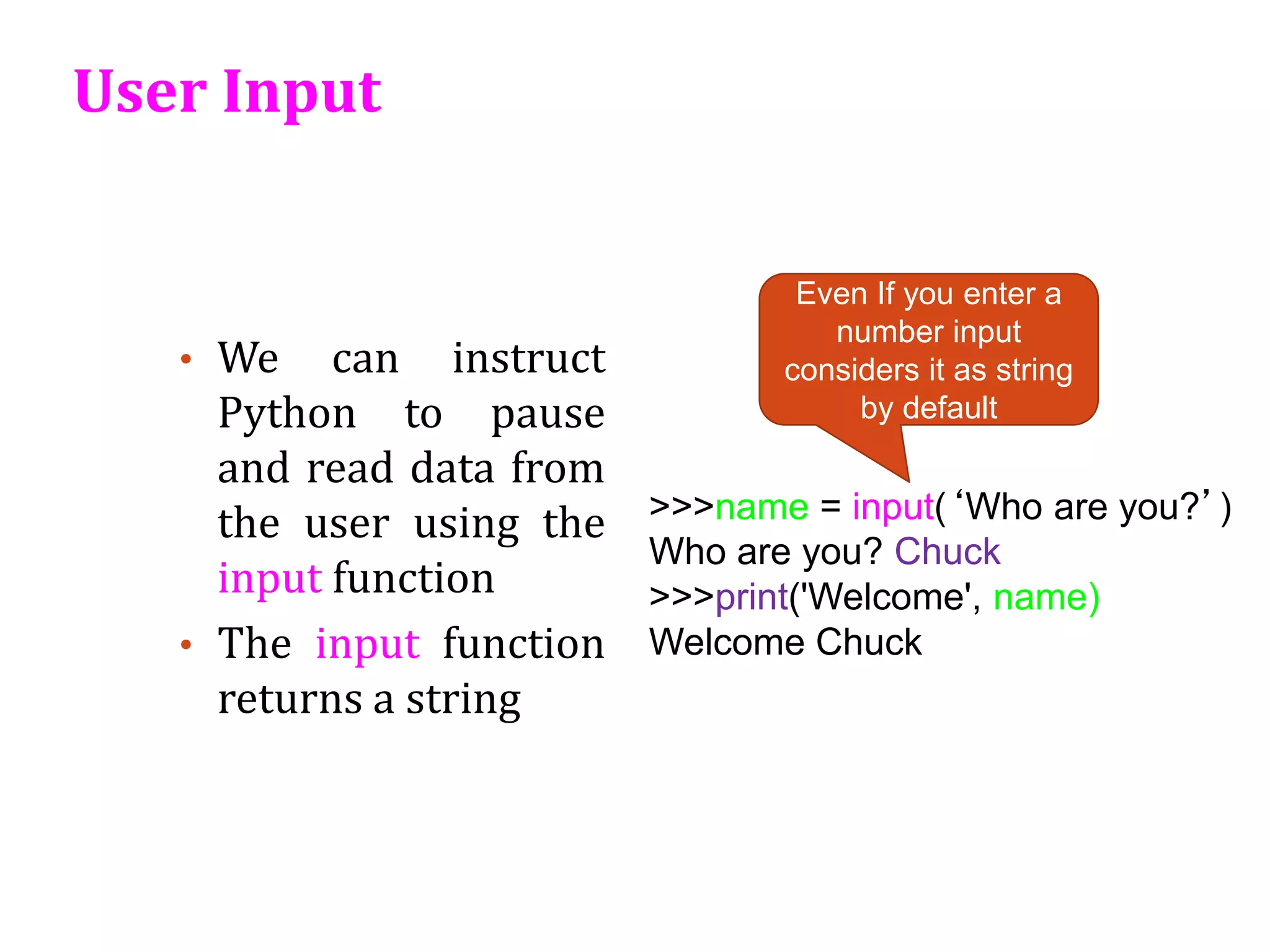 User Input
• We can instruct
Python to pause
and read data from
the user using the
input function
• The input function
returns a string
>>>name = input(‘Who are you?’)
Who are you? Chuck
>>>print('Welcome', name)
Welcome Chuck
Even If you enter a
number input
considers it as string
by default
 