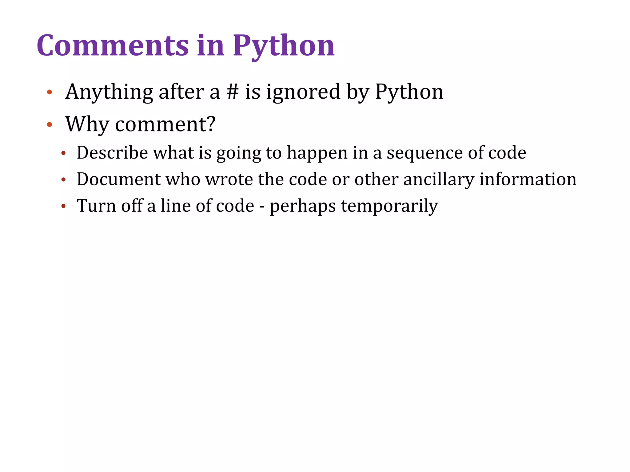 Comments in Python
• Anything after a # is ignored by Python
• Why comment?
• Describe what is going to happen in a sequence of code
• Document who wrote the code or other ancillary information
• Turn off a line of code - perhaps temporarily
 