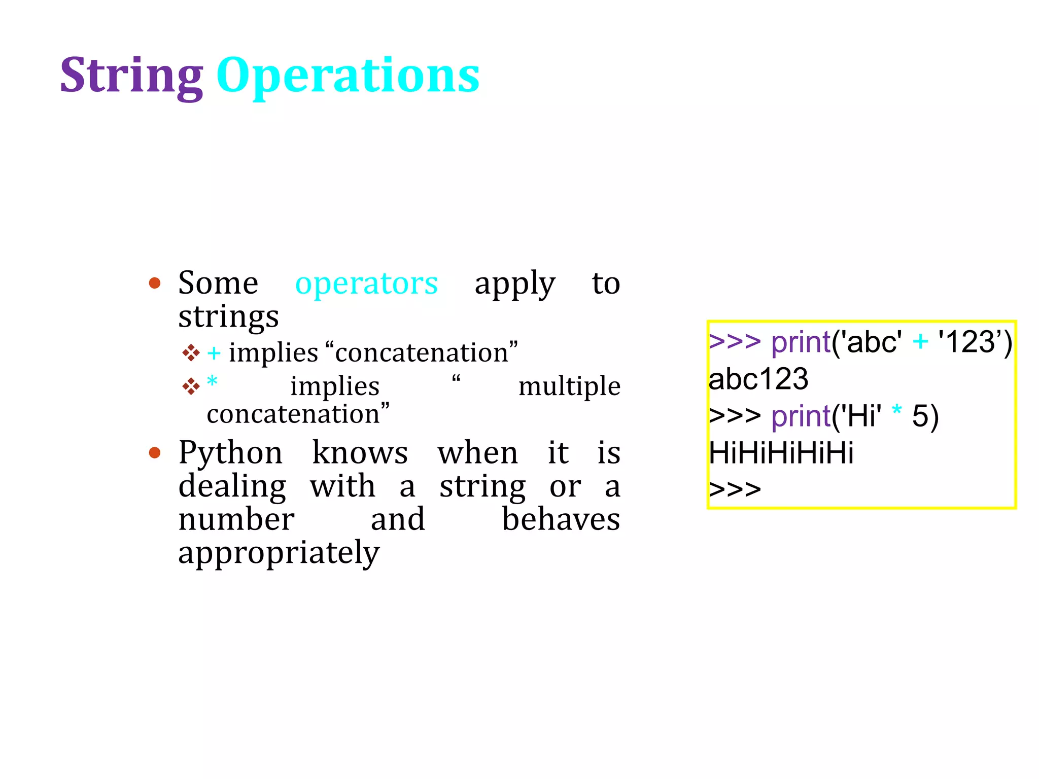 String Operations
 Some operators apply to
strings
 + implies “concatenation”
 * implies “ multiple
concatenation”
 Python knows when it is
dealing with a string or a
number and behaves
appropriately
>>> print('abc' + '123’)
abc123
>>> print('Hi' * 5)
HiHiHiHiHi
>>>
 