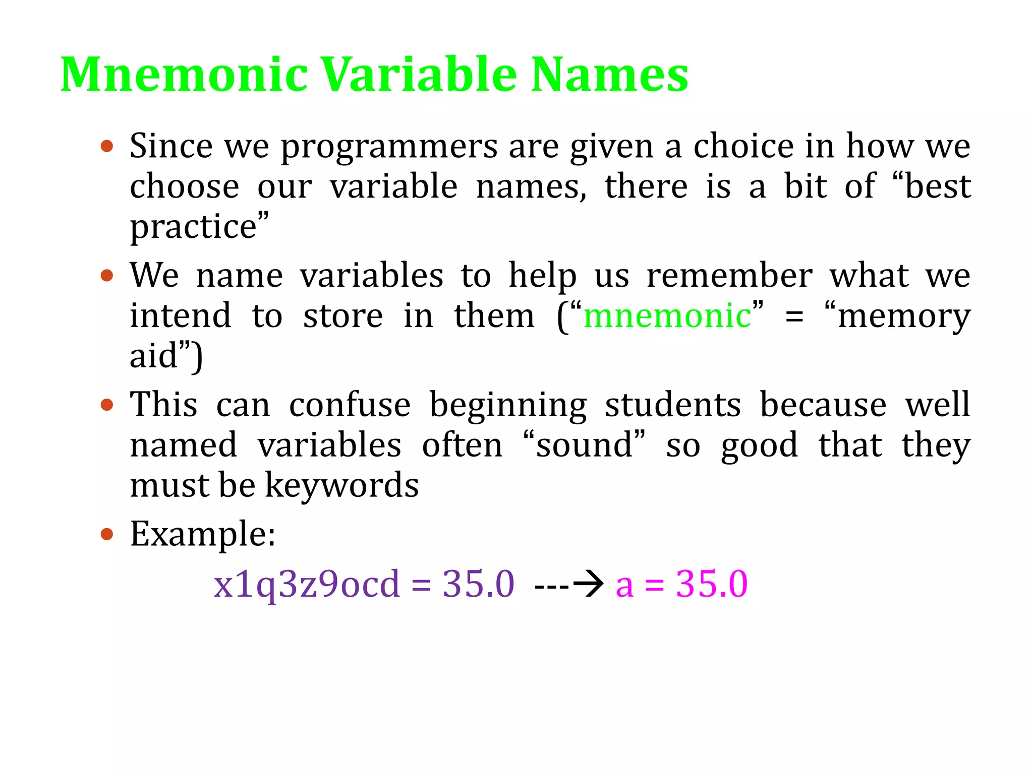 Mnemonic Variable Names
 Since we programmers are given a choice in how we
choose our variable names, there is a bit of “best
practice”
 We name variables to help us remember what we
intend to store in them (“mnemonic” = “memory
aid”)
 This can confuse beginning students because well
named variables often “sound” so good that they
must be keywords
 Example:
x1q3z9ocd = 35.0 --- a = 35.0
 