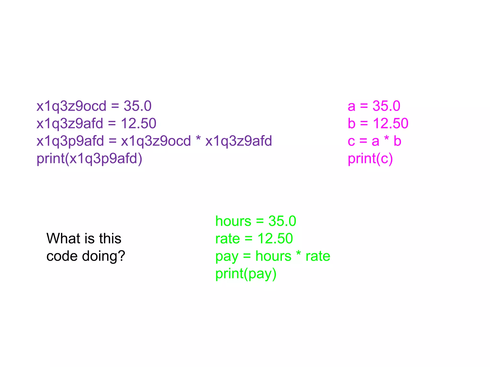 x1q3z9ocd = 35.0
x1q3z9afd = 12.50
x1q3p9afd = x1q3z9ocd * x1q3z9afd
print(x1q3p9afd)
hours = 35.0
rate = 12.50
pay = hours * rate
print(pay)
a = 35.0
b = 12.50
c = a * b
print(c)
What is this
code doing?
 
