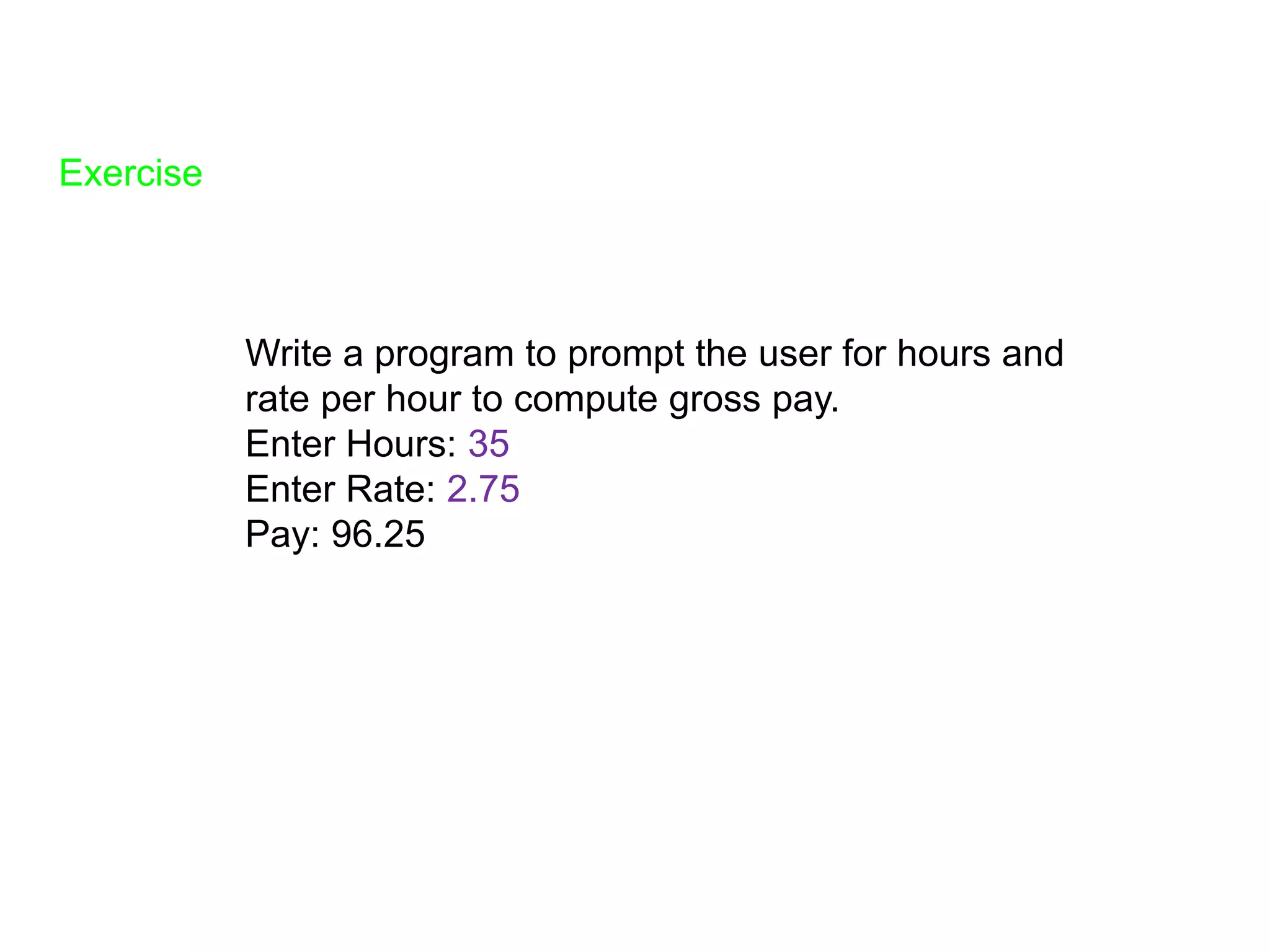 Exercise
Write a program to prompt the user for hours and
rate per hour to compute gross pay.
Enter Hours: 35
Enter Rate: 2.75
Pay: 96.25
 