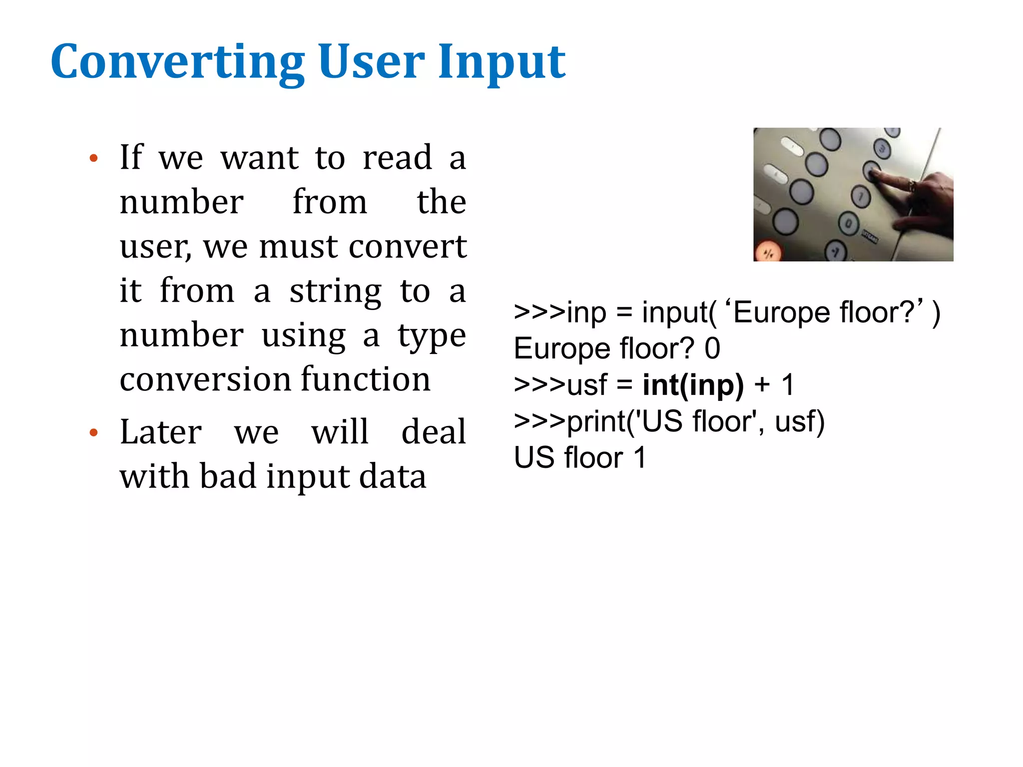 Converting User Input
• If we want to read a
number from the
user, we must convert
it from a string to a
number using a type
conversion function
• Later we will deal
with bad input data
>>>inp = input(‘Europe floor?’)
Europe floor? 0
>>>usf = int(inp) + 1
>>>print('US floor', usf)
US floor 1
 