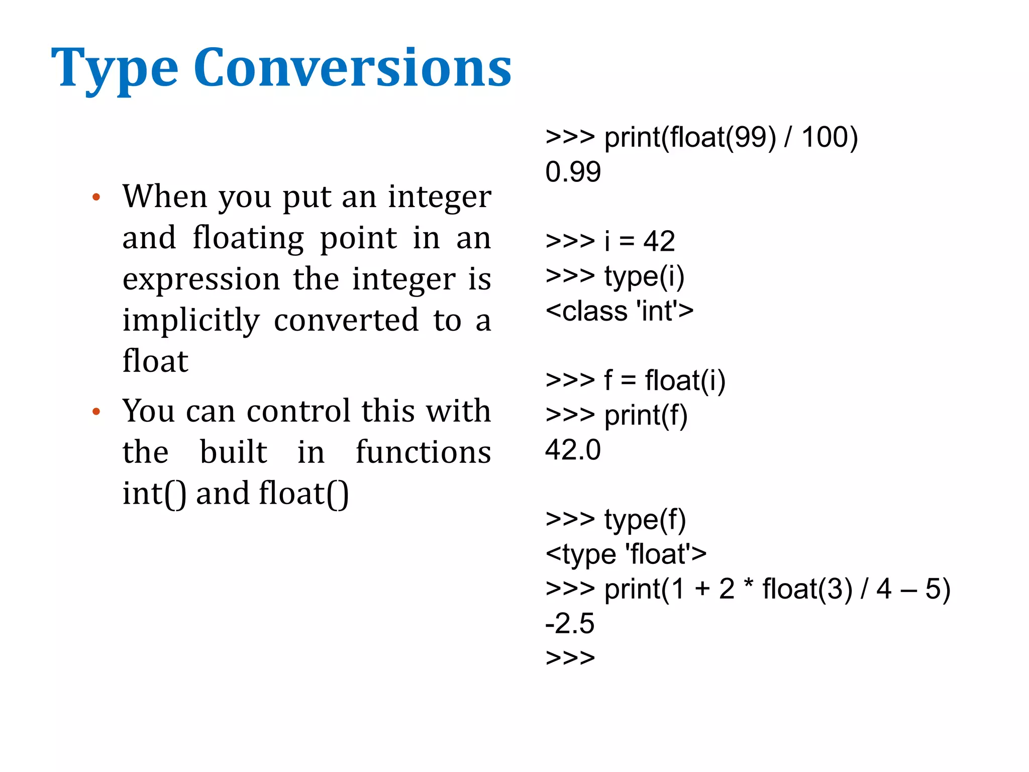 Type Conversions
• When you put an integer
and floating point in an
expression the integer is
implicitly converted to a
float
• You can control this with
the built in functions
int() and float()
>>> print(float(99) / 100)
0.99
>>> i = 42
>>> type(i)
<class 'int'>
>>> f = float(i)
>>> print(f)
42.0
>>> type(f)
<type 'float'>
>>> print(1 + 2 * float(3) / 4 – 5)
-2.5
>>>
 