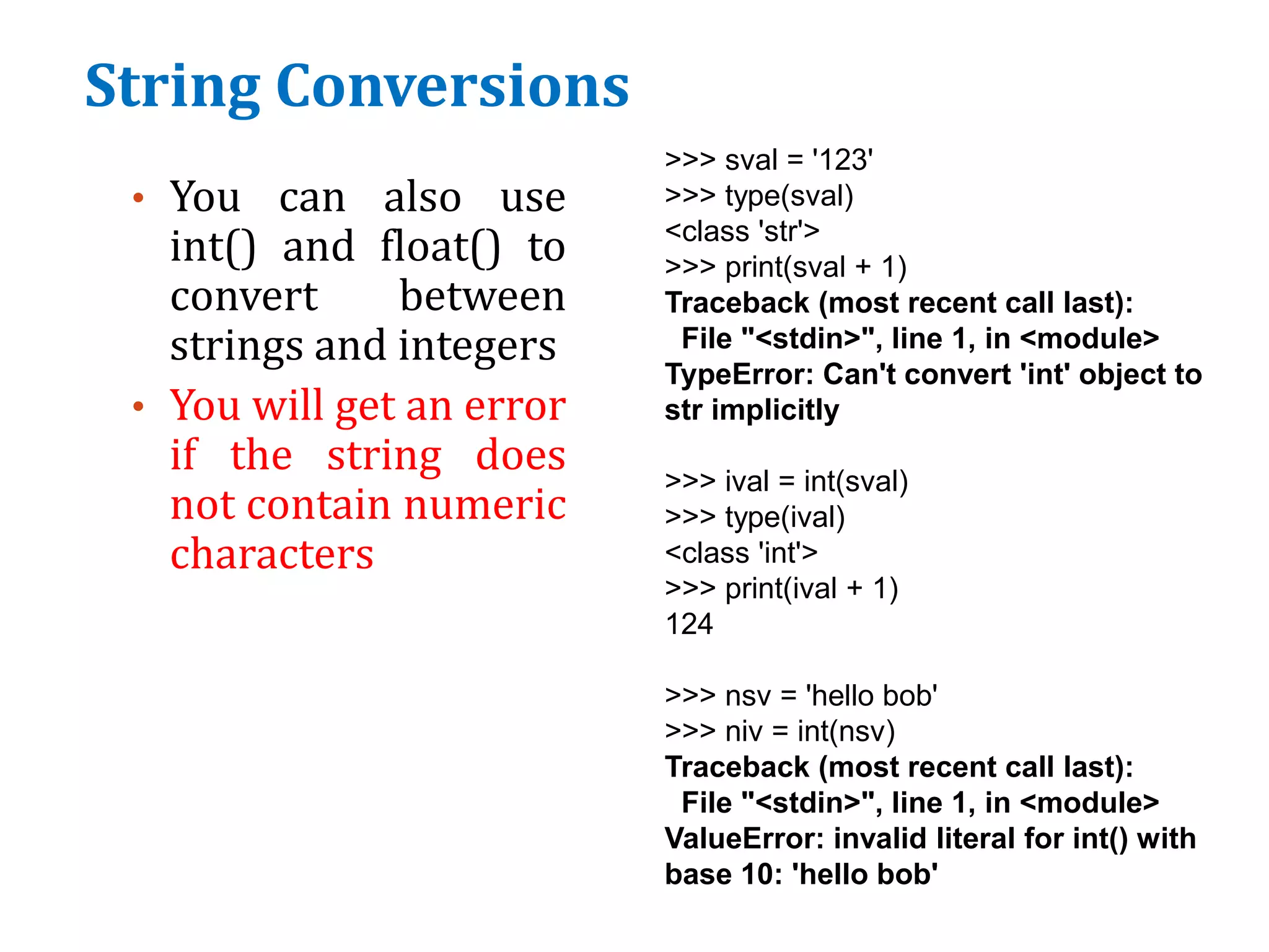 String Conversions
• You can also use
int() and float() to
convert between
strings and integers
• You will get an error
if the string does
not contain numeric
characters
>>> sval = '123'
>>> type(sval)
<class 'str'>
>>> print(sval + 1)
Traceback (most recent call last):
File "<stdin>", line 1, in <module>
TypeError: Can't convert 'int' object to
str implicitly
>>> ival = int(sval)
>>> type(ival)
<class 'int'>
>>> print(ival + 1)
124
>>> nsv = 'hello bob'
>>> niv = int(nsv)
Traceback (most recent call last):
File "<stdin>", line 1, in <module>
ValueError: invalid literal for int() with
base 10: 'hello bob'
 