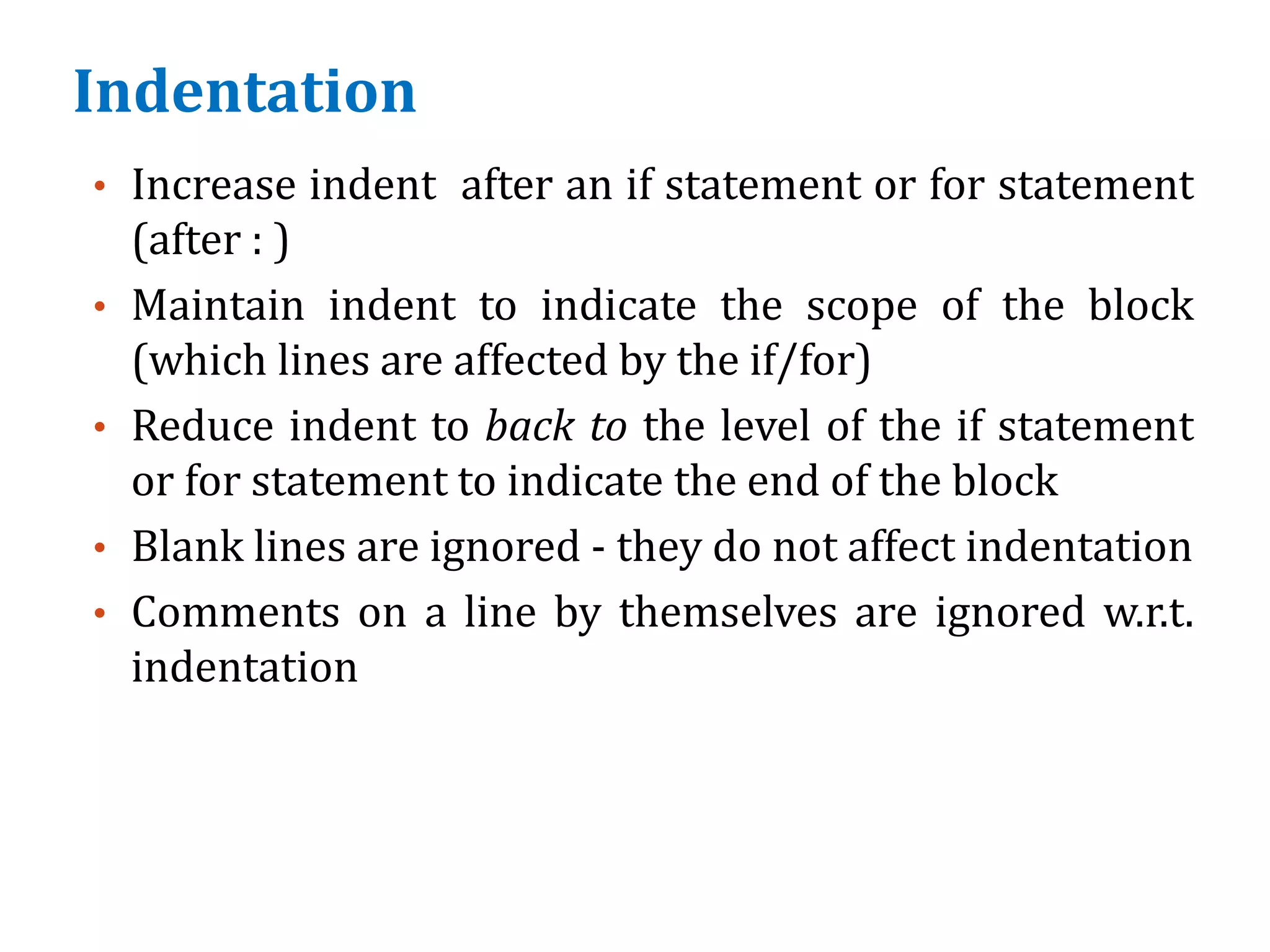 Indentation
• Increase indent after an if statement or for statement
(after : )
• Maintain indent to indicate the scope of the block
(which lines are affected by the if/for)
• Reduce indent to back to the level of the if statement
or for statement to indicate the end of the block
• Blank lines are ignored - they do not affect indentation
• Comments on a line by themselves are ignored w.r.t.
indentation
 