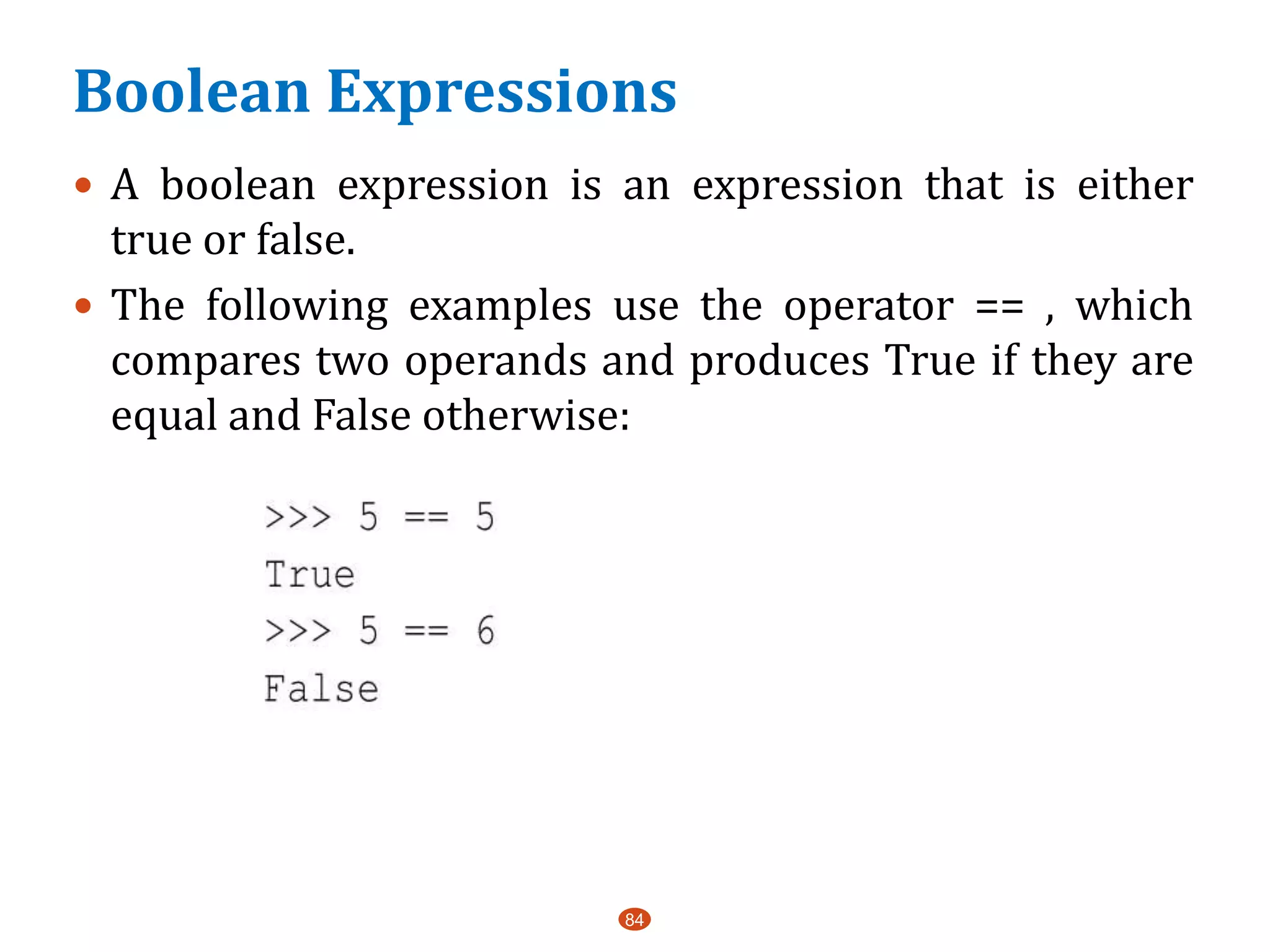 Boolean Expressions
84
 A boolean expression is an expression that is either
true or false.
 The following examples use the operator == , which
compares two operands and produces True if they are
equal and False otherwise:
 