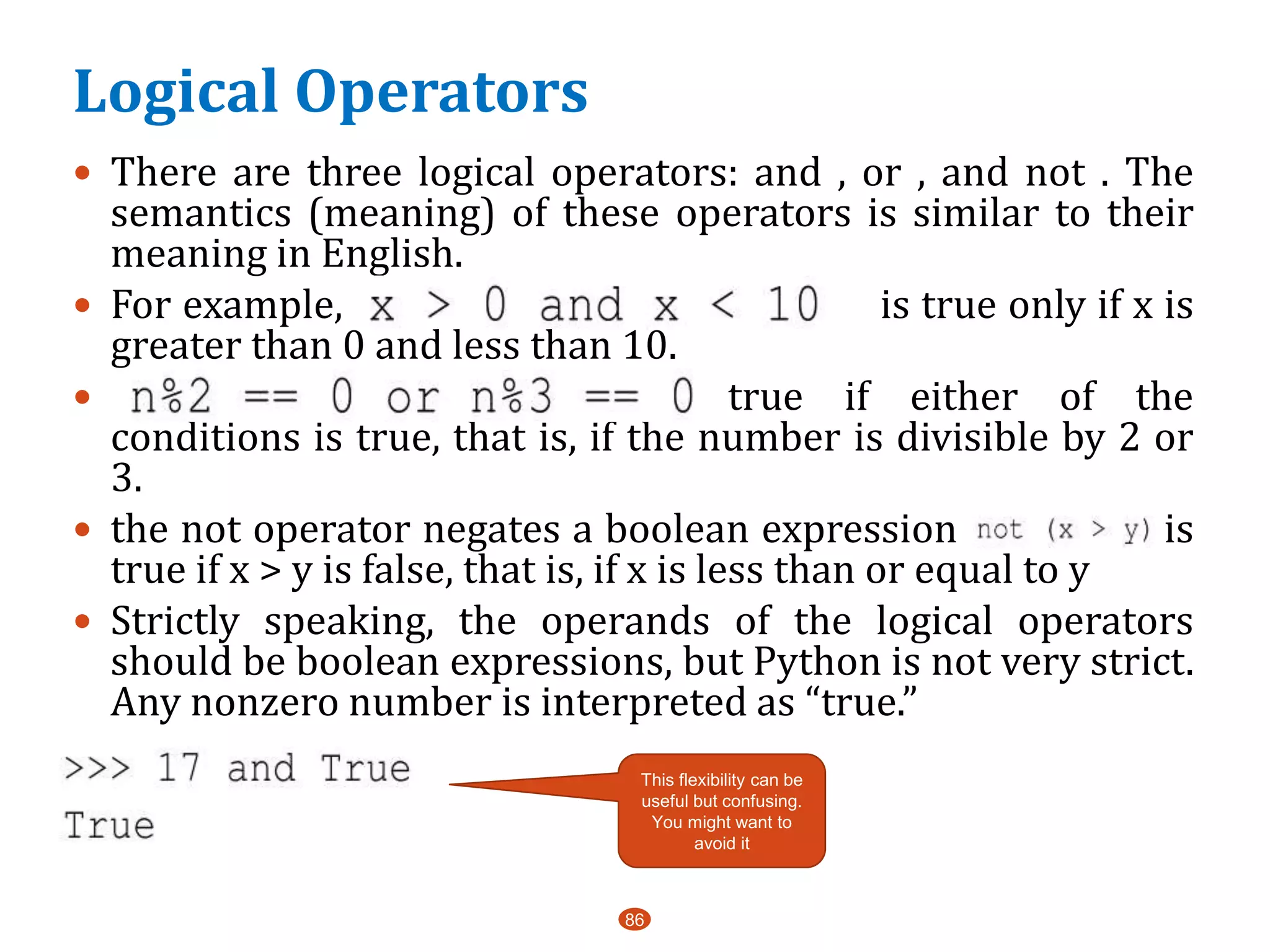 Logical Operators
86
 There are three logical operators: and , or , and not . The
semantics (meaning) of these operators is similar to their
meaning in English.
 For example, is true only if x is
greater than 0 and less than 10.
 is true if either of the
conditions is true, that is, if the number is divisible by 2 or
3.
 the not operator negates a boolean expression a is
true if x > y is false, that is, if x is less than or equal to y
 Strictly speaking, the operands of the logical operators
should be boolean expressions, but Python is not very strict.
Any nonzero number is interpreted as “true.”
 a
This flexibility can be
useful but confusing.
You might want to
avoid it
 