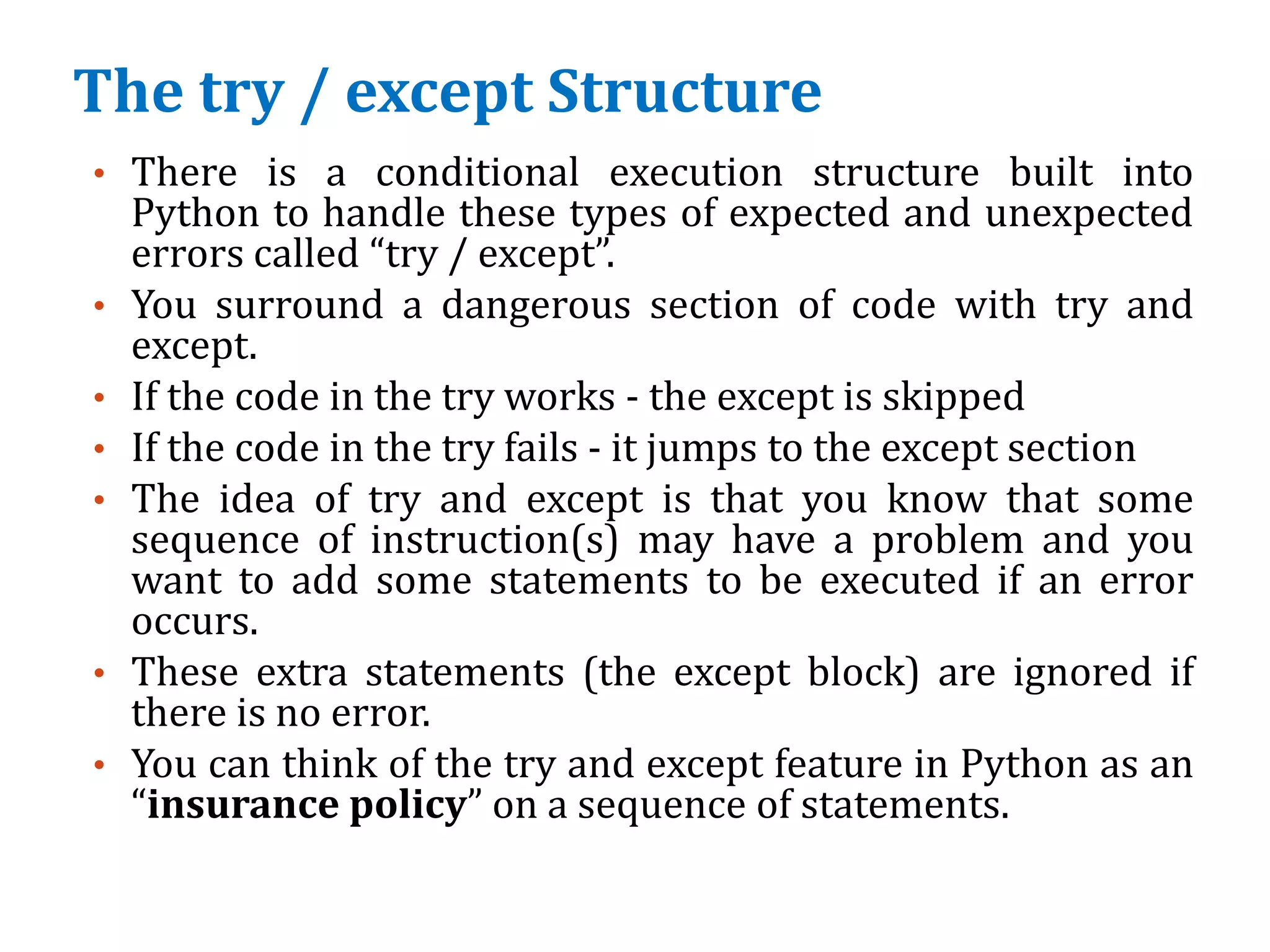 The try / except Structure
• There is a conditional execution structure built into
Python to handle these types of expected and unexpected
errors called “try / except”.
• You surround a dangerous section of code with try and
except.
• If the code in the try works - the except is skipped
• If the code in the try fails - it jumps to the except section
• The idea of try and except is that you know that some
sequence of instruction(s) may have a problem and you
want to add some statements to be executed if an error
occurs.
• These extra statements (the except block) are ignored if
there is no error.
• You can think of the try and except feature in Python as an
“insurance policy” on a sequence of statements.
 