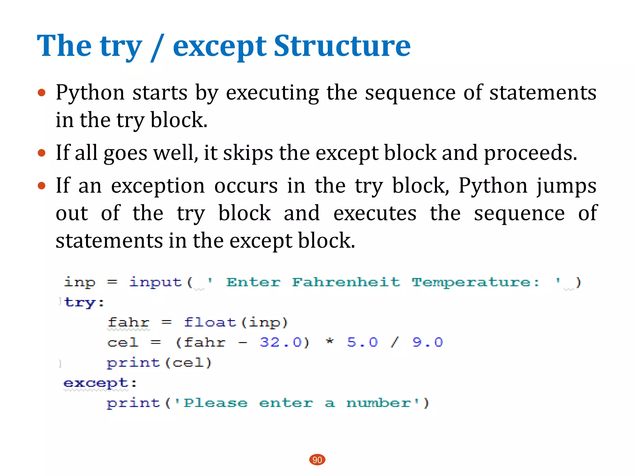 90
 Python starts by executing the sequence of statements
in the try block.
 If all goes well, it skips the except block and proceeds.
 If an exception occurs in the try block, Python jumps
out of the try block and executes the sequence of
statements in the except block.
The try / except Structure
 