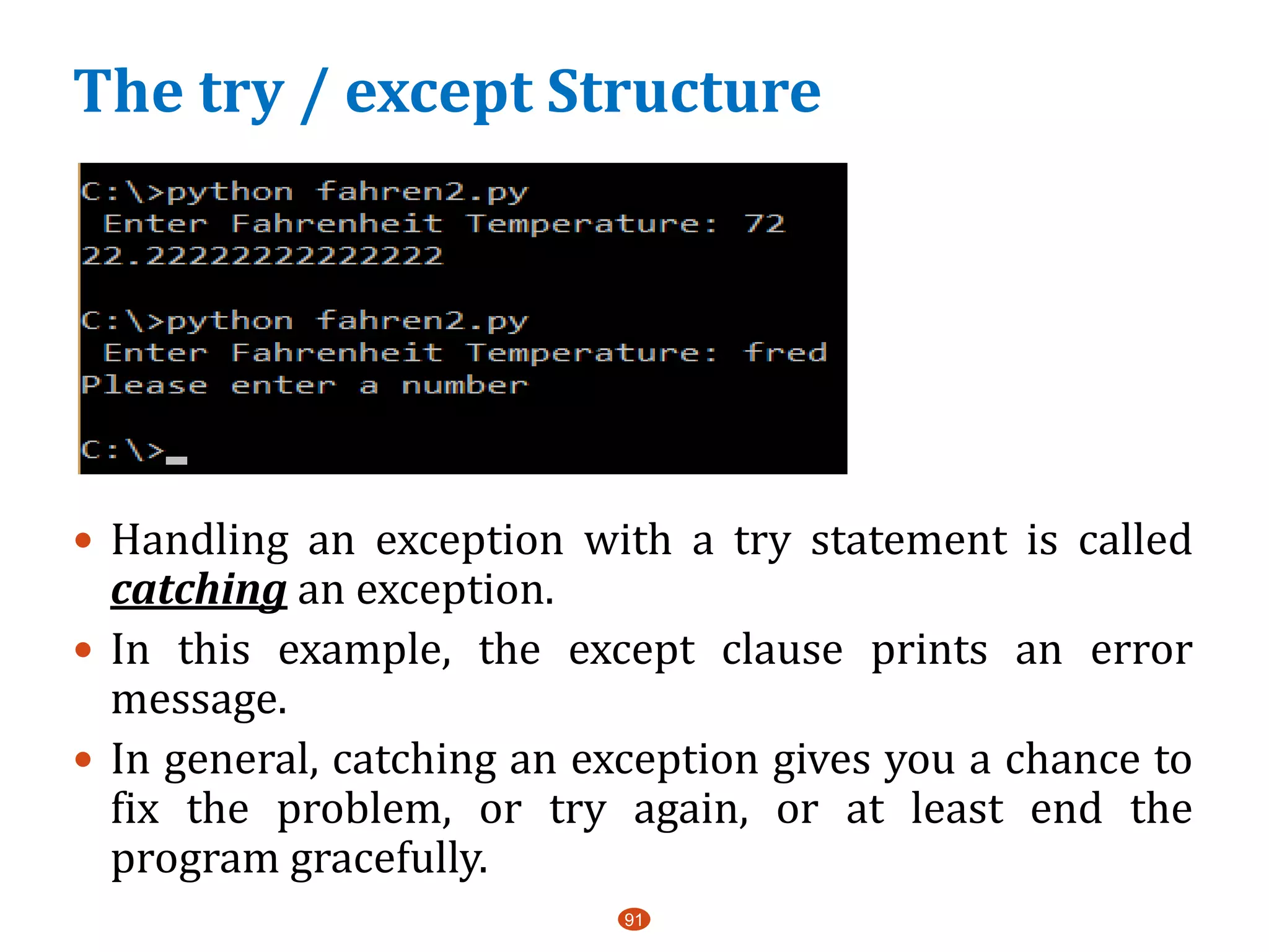 91
 Handling an exception with a try statement is called
catching an exception.
 In this example, the except clause prints an error
message.
 In general, catching an exception gives you a chance to
fix the problem, or try again, or at least end the
program gracefully.
The try / except Structure
 
