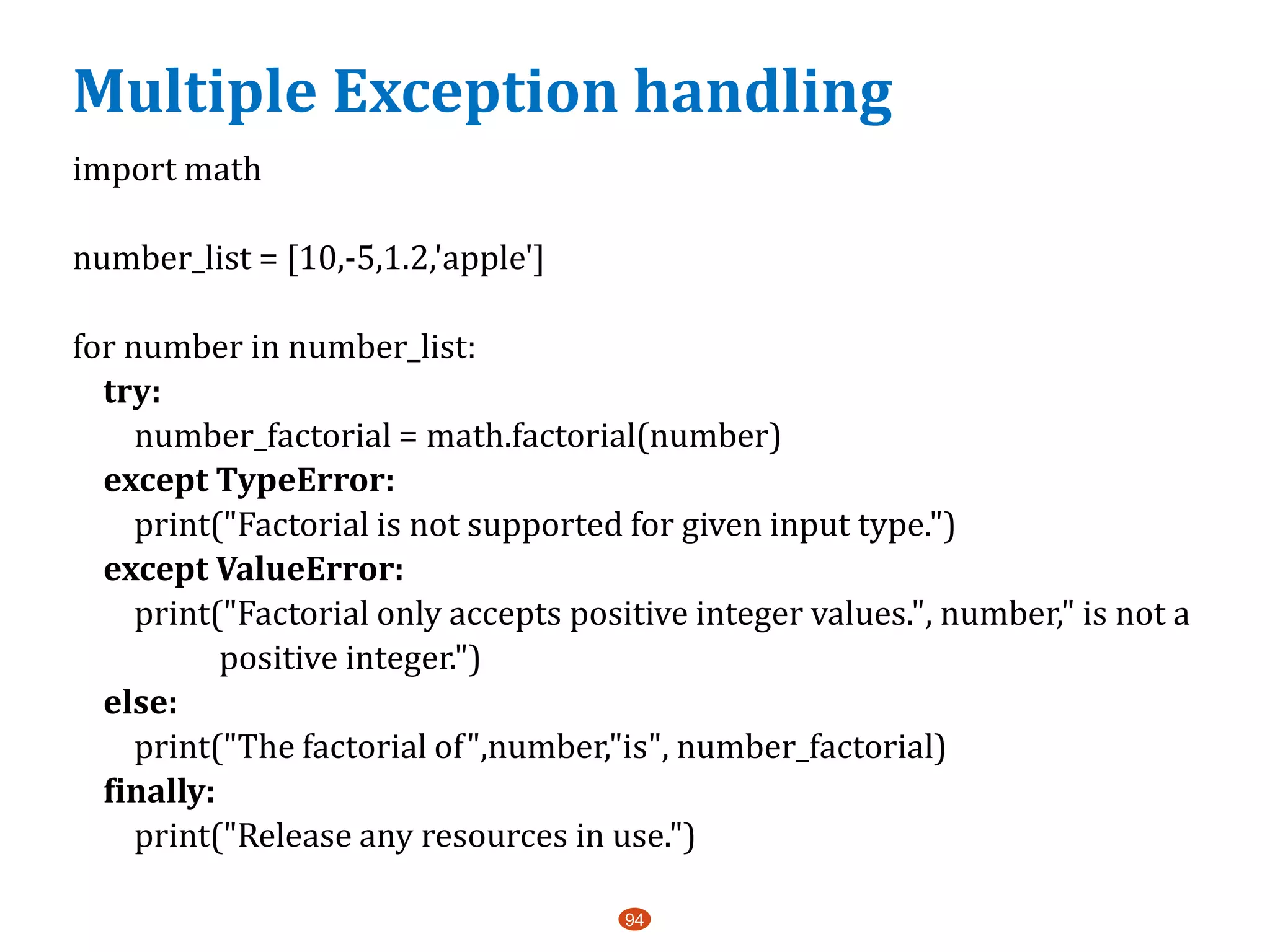 Multiple Exception handling
import math
number_list = [10,-5,1.2,'apple']
for number in number_list:
try:
number_factorial = math.factorial(number)
except TypeError:
print("Factorial is not supported for given input type.")
except ValueError:
print("Factorial only accepts positive integer values.", number," is not a
positive integer.")
else:
print("The factorial of",number,"is", number_factorial)
finally:
print("Release any resources in use.")
94
 