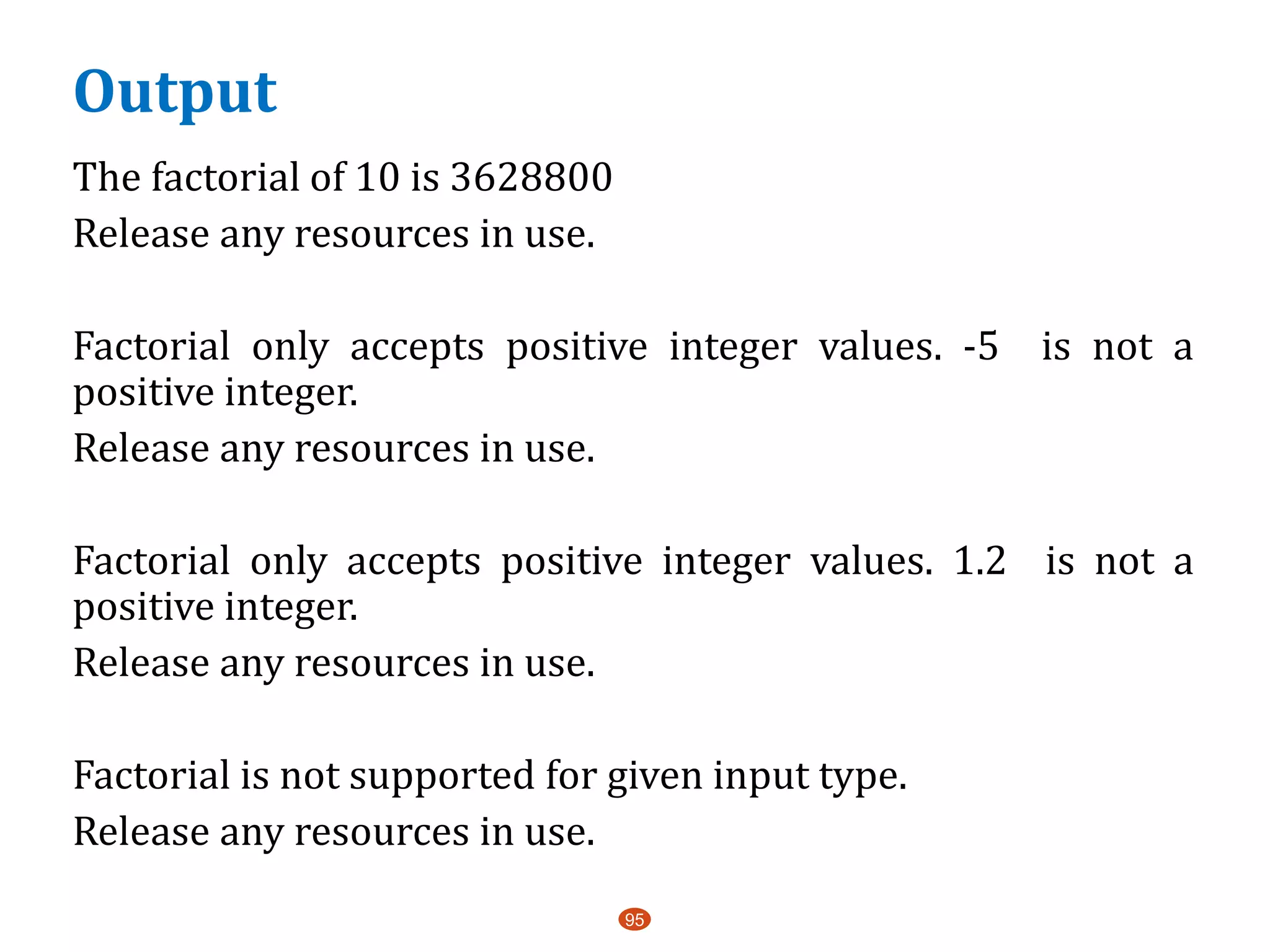 Output
The factorial of 10 is 3628800
Release any resources in use.
Factorial only accepts positive integer values. -5 is not a
positive integer.
Release any resources in use.
Factorial only accepts positive integer values. 1.2 is not a
positive integer.
Release any resources in use.
Factorial is not supported for given input type.
Release any resources in use.
95
 