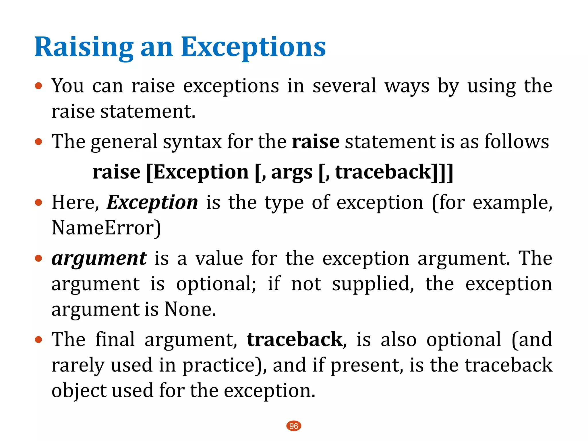 Raising an Exceptions
 You can raise exceptions in several ways by using the
raise statement.
 The general syntax for the raise statement is as follows
raise [Exception [, args [, traceback]]]
 Here, Exception is the type of exception (for example,
NameError)
 argument is a value for the exception argument. The
argument is optional; if not supplied, the exception
argument is None.
 The final argument, traceback, is also optional (and
rarely used in practice), and if present, is the traceback
object used for the exception.
96
 