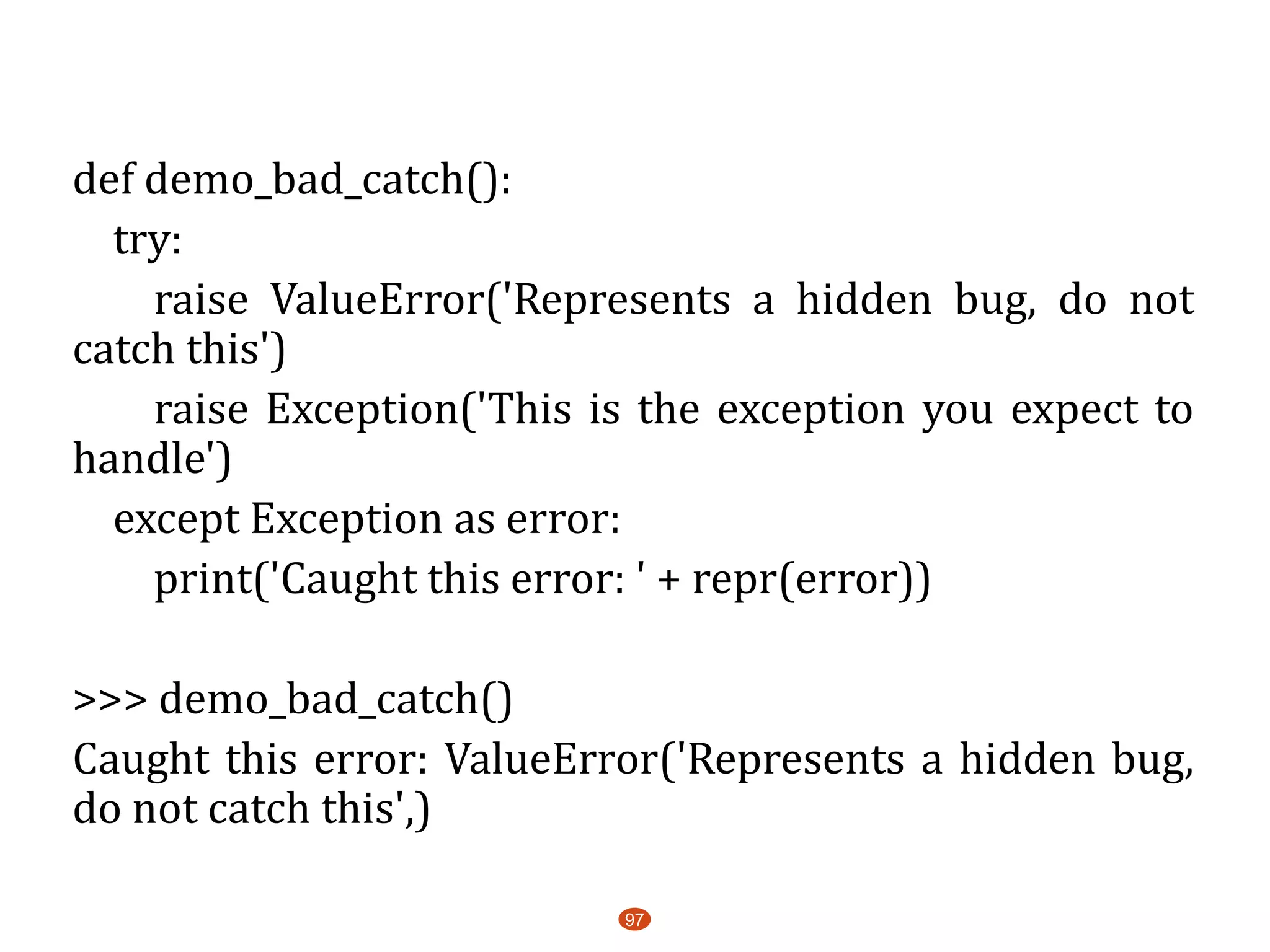 def demo_bad_catch():
try:
raise ValueError('Represents a hidden bug, do not
catch this')
raise Exception('This is the exception you expect to
handle')
except Exception as error:
print('Caught this error: ' + repr(error))
>>> demo_bad_catch()
Caught this error: ValueError('Represents a hidden bug,
do not catch this',)
97
 