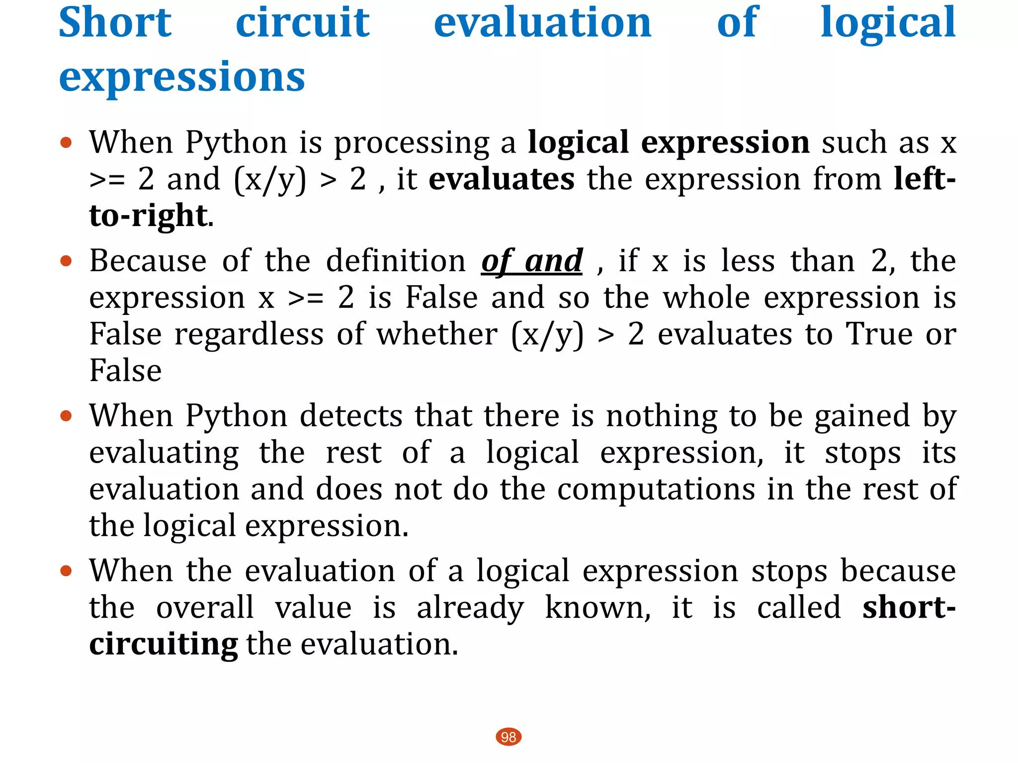 Short circuit evaluation of logical
expressions
98
 When Python is processing a logical expression such as x
>= 2 and (x/y) > 2 , it evaluates the expression from left-
to-right.
 Because of the definition of and , if x is less than 2, the
expression x >= 2 is False and so the whole expression is
False regardless of whether (x/y) > 2 evaluates to True or
False
 When Python detects that there is nothing to be gained by
evaluating the rest of a logical expression, it stops its
evaluation and does not do the computations in the rest of
the logical expression.
 When the evaluation of a logical expression stops because
the overall value is already known, it is called short-
circuiting the evaluation.
 