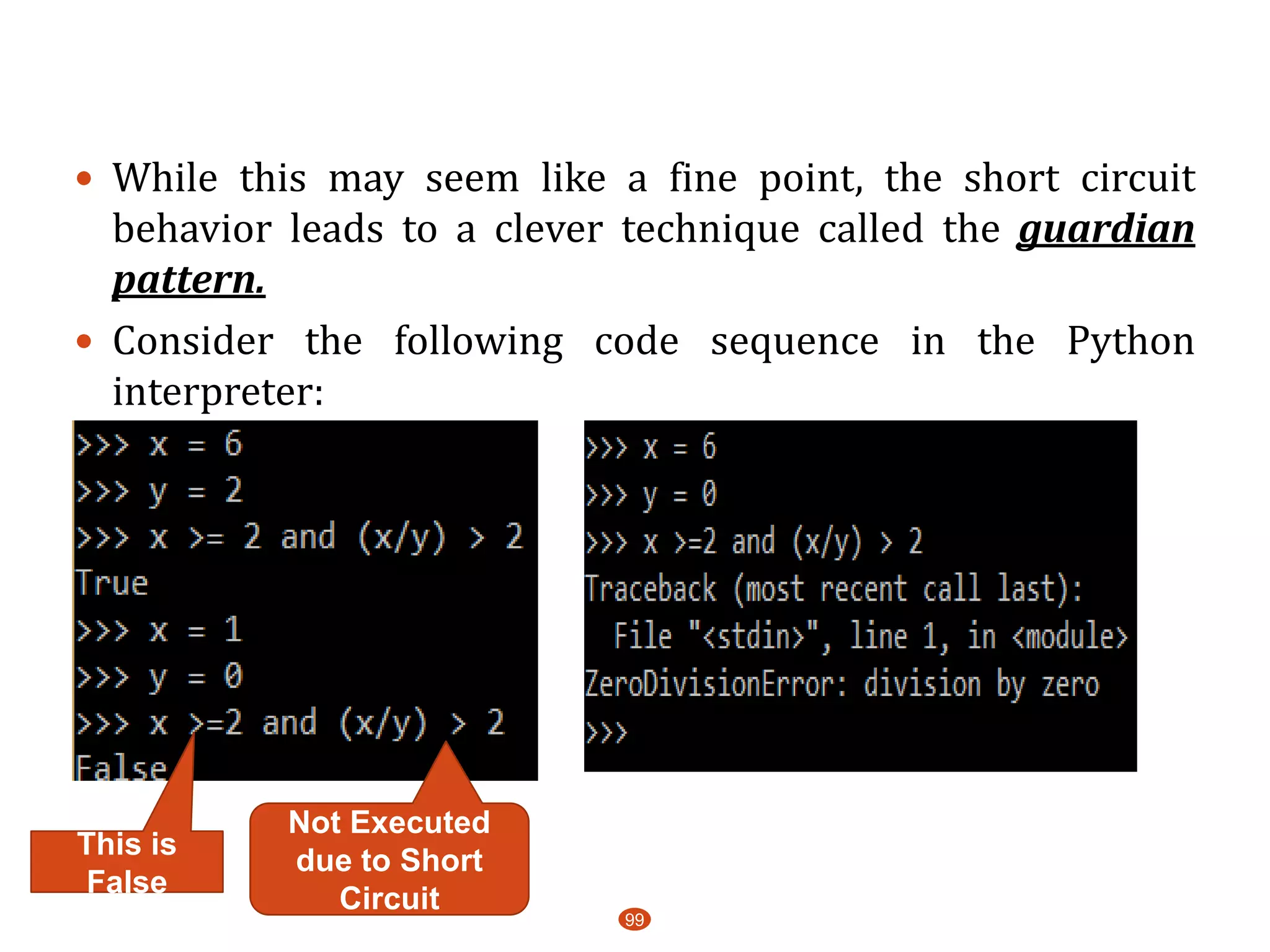 99
 While this may seem like a fine point, the short circuit
behavior leads to a clever technique called the guardian
pattern.
 Consider the following code sequence in the Python
interpreter:
Not Executed
due to Short
Circuit
This is
False
 