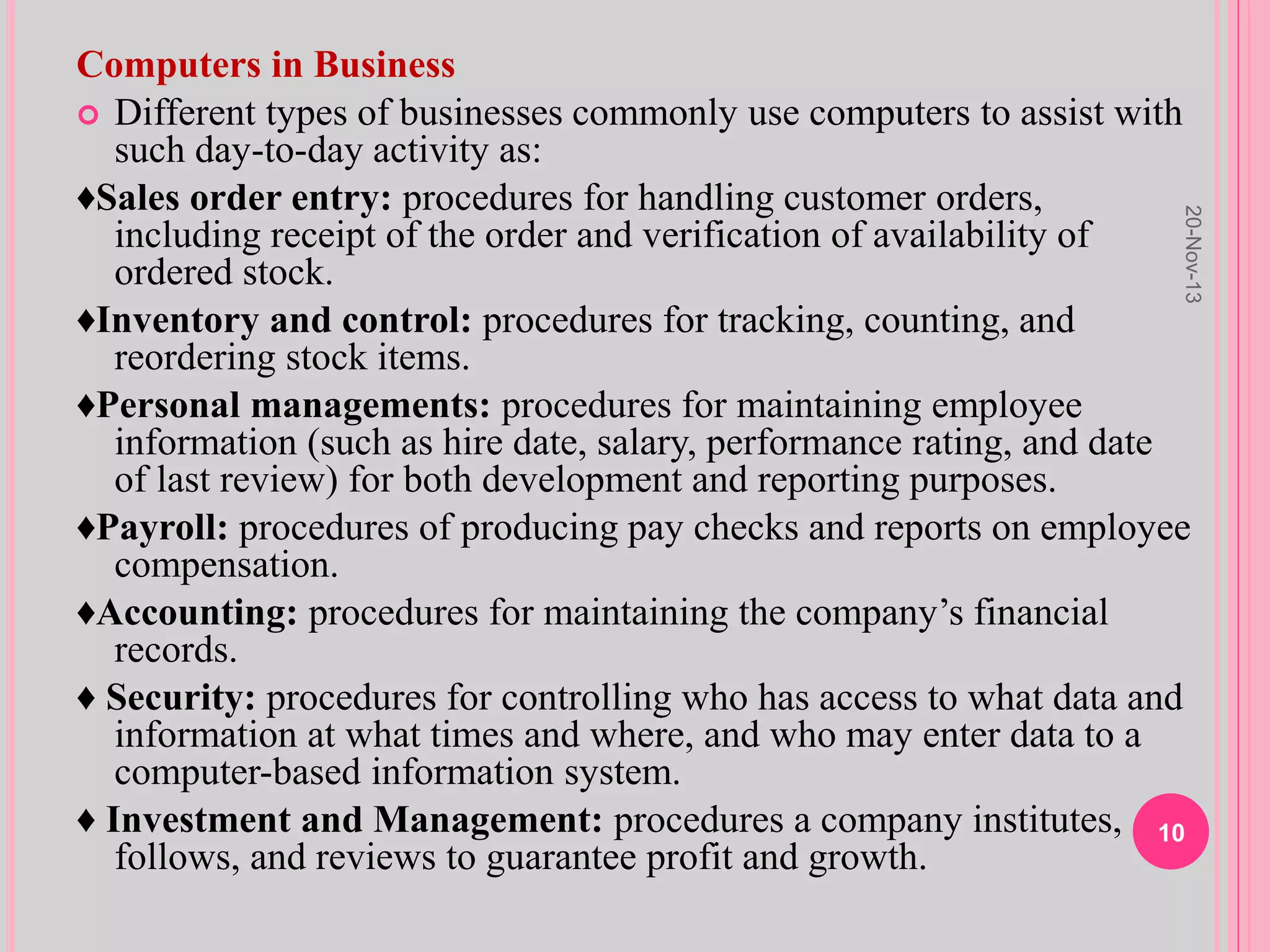 Computers in Business
 Different types of businesses commonly use computers to assist with
such day-to-day activity as:
♦Sales order entry: procedures for handling customer orders,
including receipt of the order and verification of availability of
ordered stock.
♦Inventory and control: procedures for tracking, counting, and
reordering stock items.
♦Personal managements: procedures for maintaining employee
information (such as hire date, salary, performance rating, and date
of last review) for both development and reporting purposes.
♦Payroll: procedures of producing pay checks and reports on employee
compensation.
♦Accounting: procedures for maintaining the company’s financial
records.
♦ Security: procedures for controlling who has access to what data and
information at what times and where, and who may enter data to a
computer-based information system.
♦ Investment and Management: procedures a company institutes,
follows, and reviews to guarantee profit and growth.
20-Nov-13
10
 