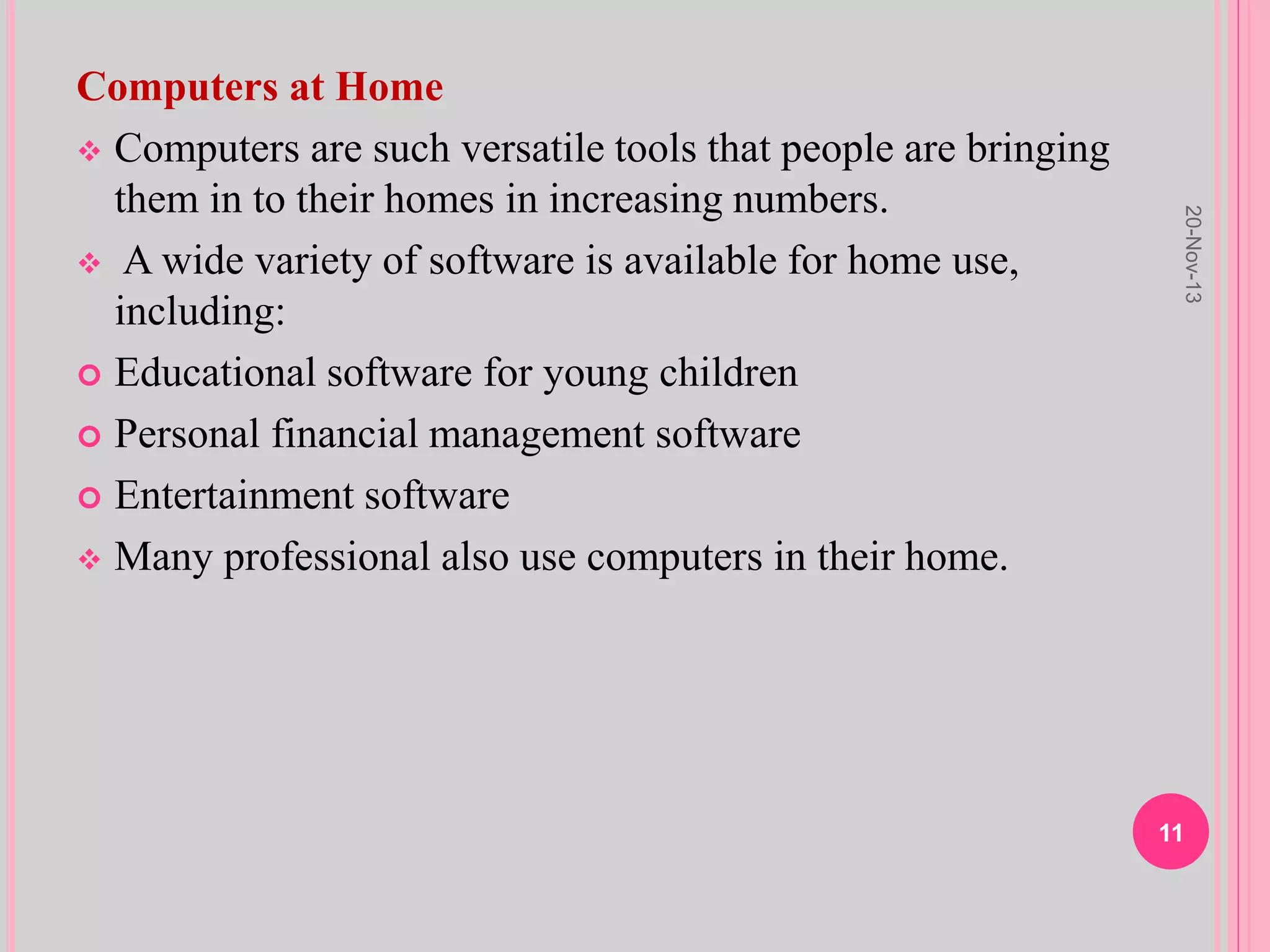 Computers at Home
 Computers are such versatile tools that people are bringing
them in to their homes in increasing numbers.
 A wide variety of software is available for home use,
including:
 Educational software for young children
 Personal financial management software
 Entertainment software
 Many professional also use computers in their home.
20-Nov-13
11
 