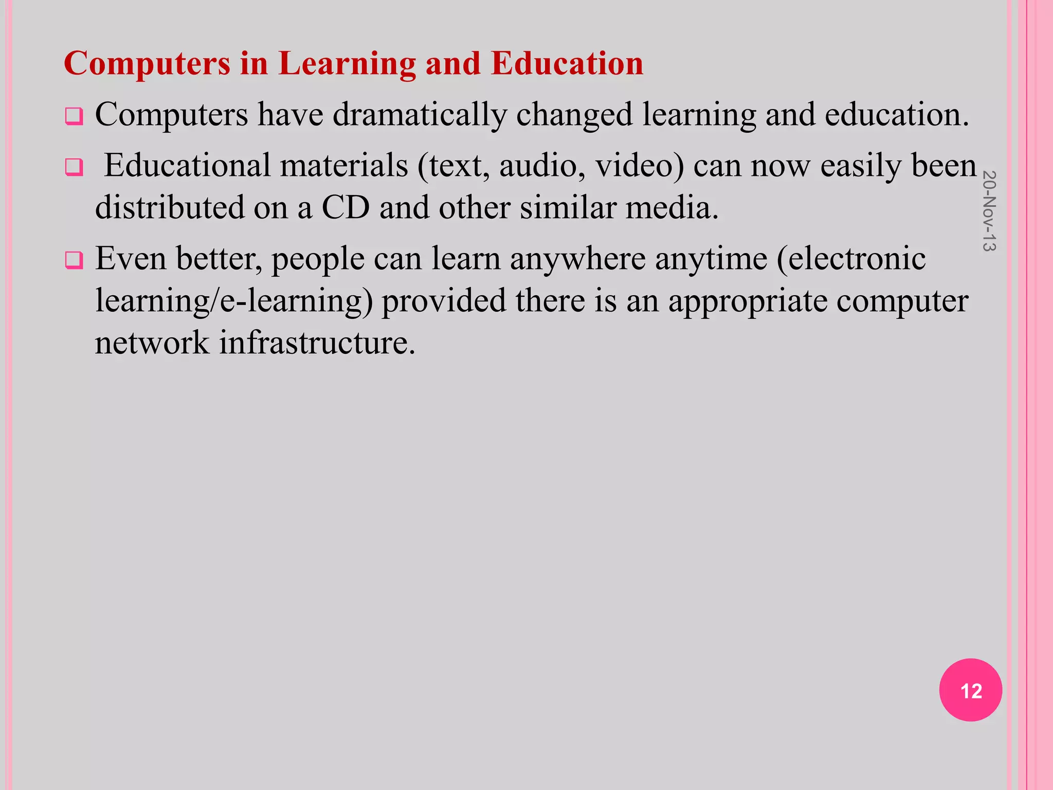 Computers in Learning and Education
 Computers have dramatically changed learning and education.
 Educational materials (text, audio, video) can now easily been
distributed on a CD and other similar media.
 Even better, people can learn anywhere anytime (electronic
learning/e-learning) provided there is an appropriate computer
network infrastructure.
20-Nov-13
12
 
