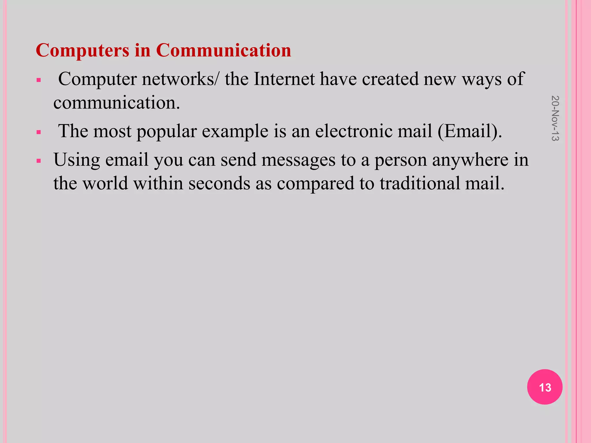 Computers in Communication
 Computer networks/ the Internet have created new ways of
communication.
 The most popular example is an electronic mail (Email).
 Using email you can send messages to a person anywhere in
the world within seconds as compared to traditional mail.
20-Nov-13
13
 