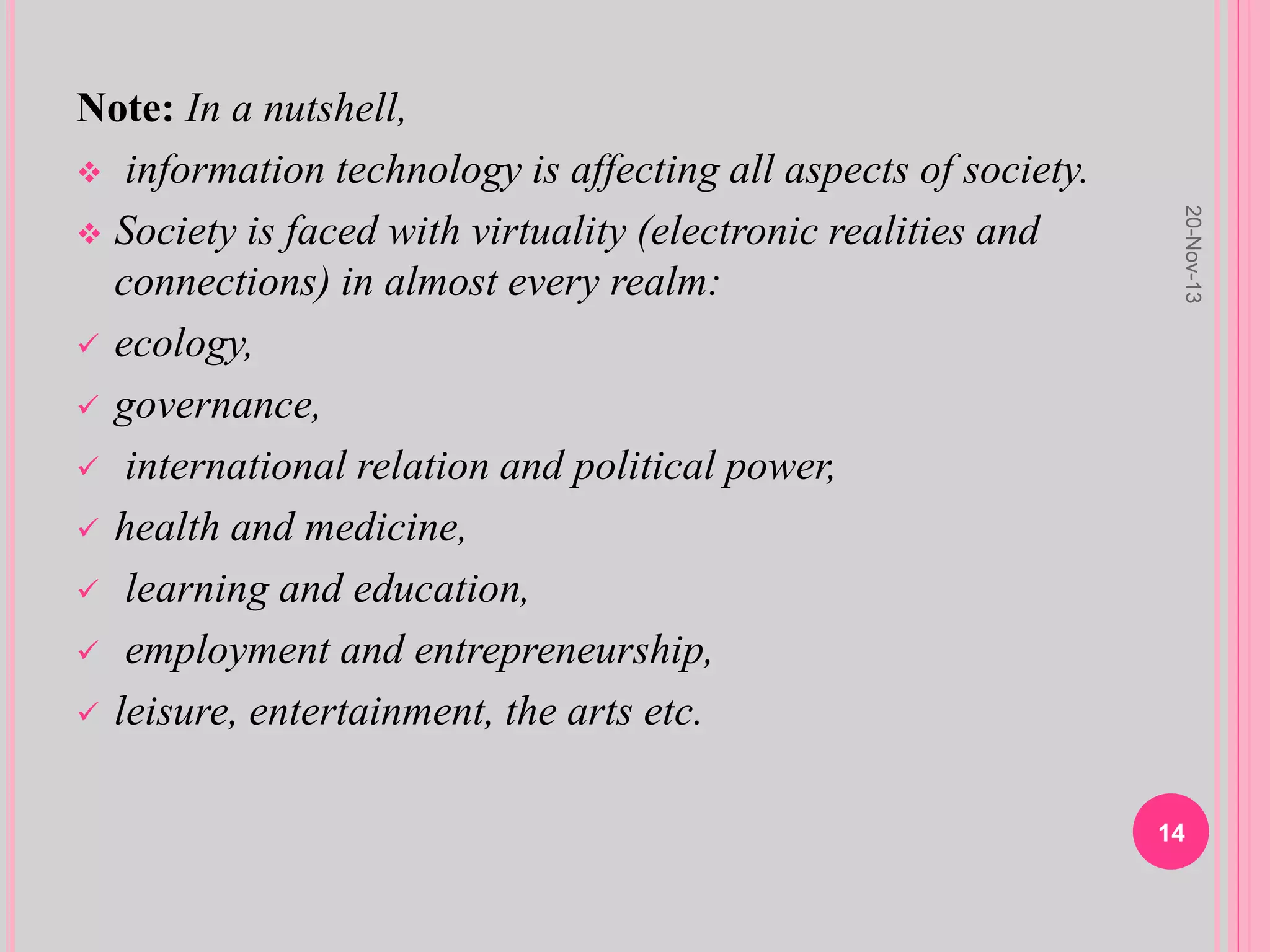 Note: In a nutshell,
 information technology is affecting all aspects of society.
 Society is faced with virtuality (electronic realities and
connections) in almost every realm:
 ecology,
 governance,
 international relation and political power,
 health and medicine,
 learning and education,
 employment and entrepreneurship,
 leisure, entertainment, the arts etc.
20-Nov-13
14
 