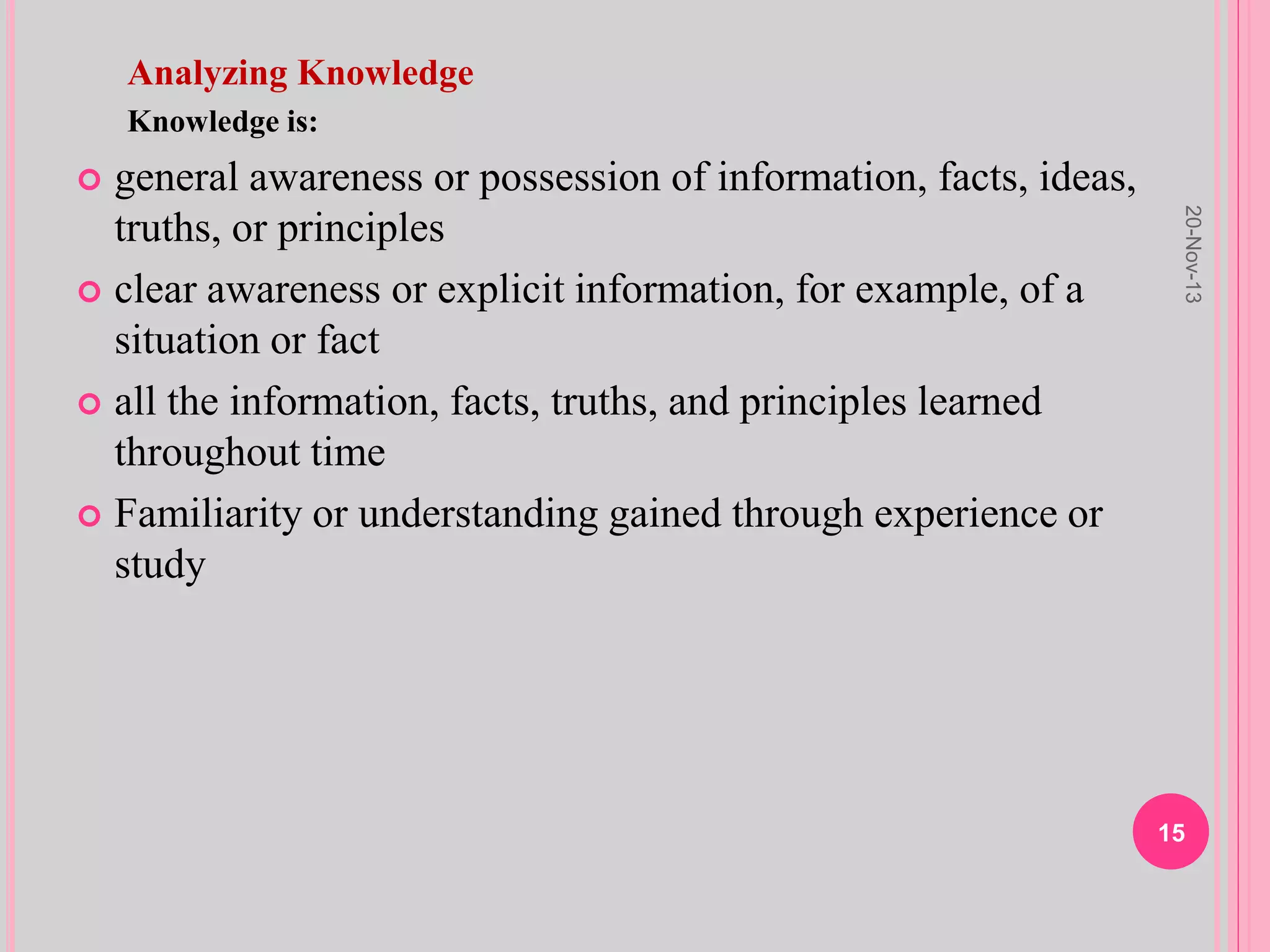 Analyzing Knowledge
Knowledge is:
 general awareness or possession of information, facts, ideas,
truths, or principles
 clear awareness or explicit information, for example, of a
situation or fact
 all the information, facts, truths, and principles learned
throughout time
 Familiarity or understanding gained through experience or
study
20-Nov-13
15
 