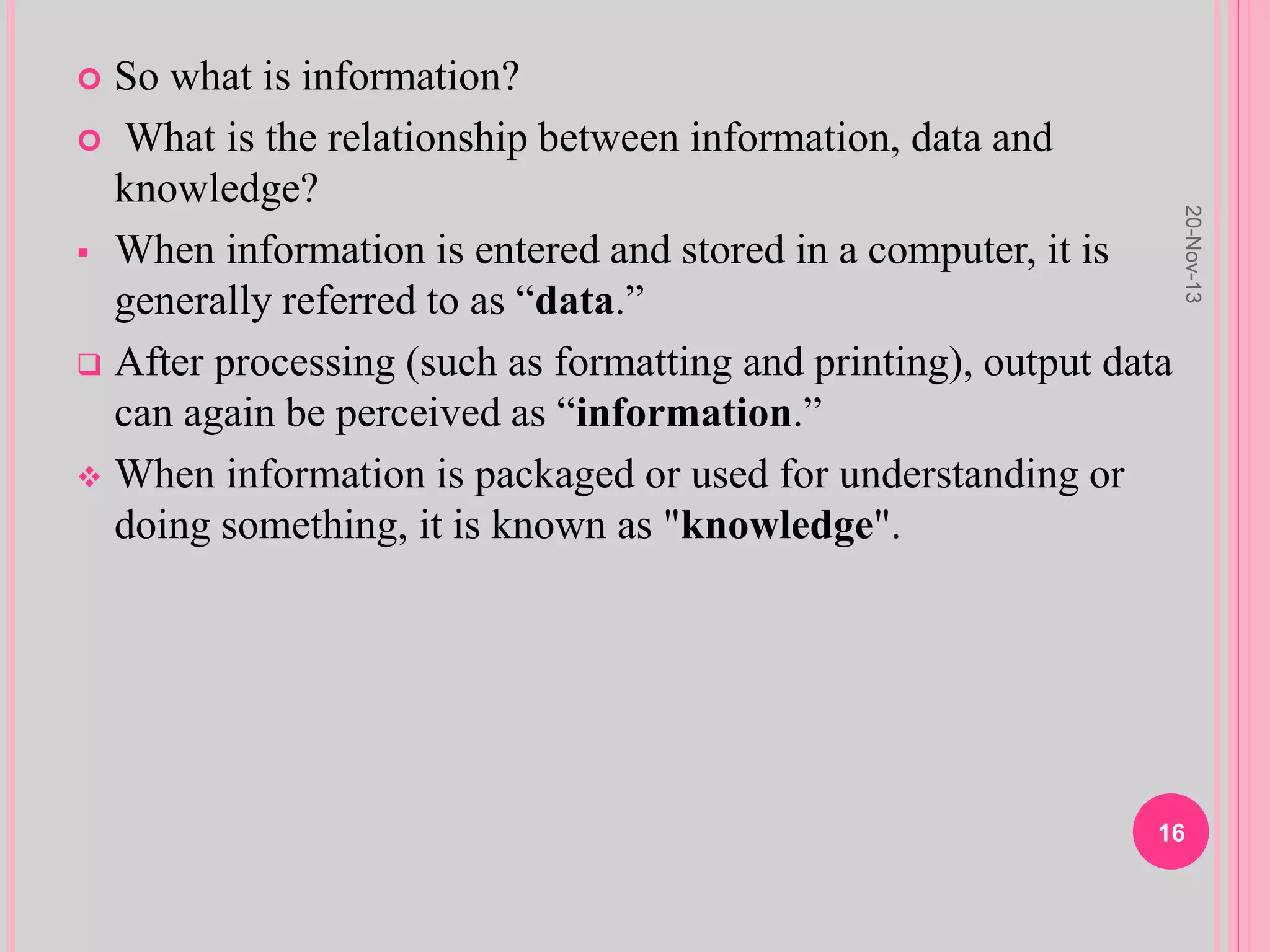 So what is information?
 What is the relationship between information, data and
knowledge?
 When information is entered and stored in a computer, it is
generally referred to as “data.”
 After processing (such as formatting and printing), output data
can again be perceived as “information.”
 When information is packaged or used for understanding or
doing something, it is known as "knowledge".
20-Nov-13
16
 