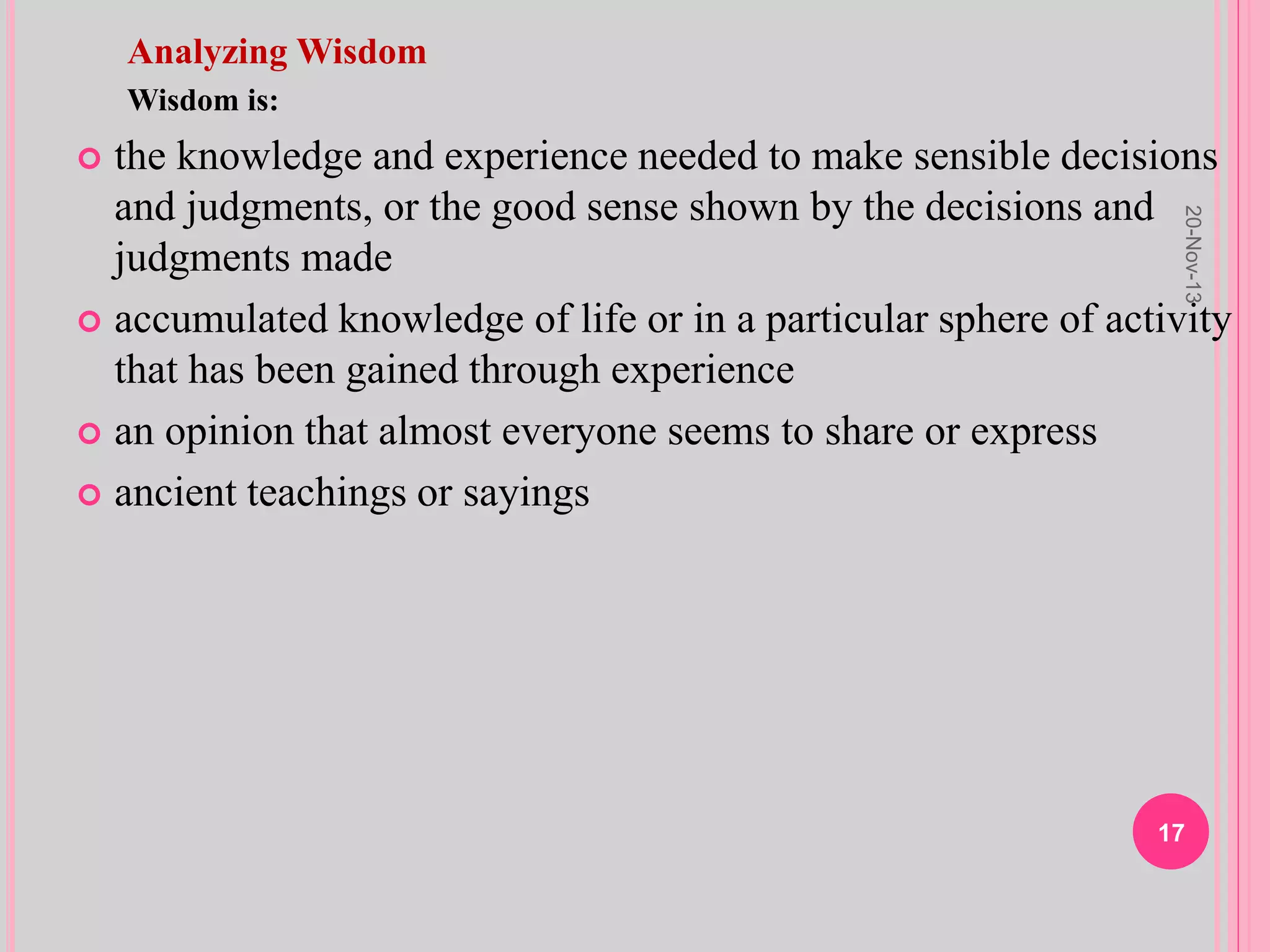 Analyzing Wisdom
Wisdom is:
 the knowledge and experience needed to make sensible decisions
and judgments, or the good sense shown by the decisions and
judgments made
 accumulated knowledge of life or in a particular sphere of activity
that has been gained through experience
 an opinion that almost everyone seems to share or express
 ancient teachings or sayings
20-Nov-13
17
 