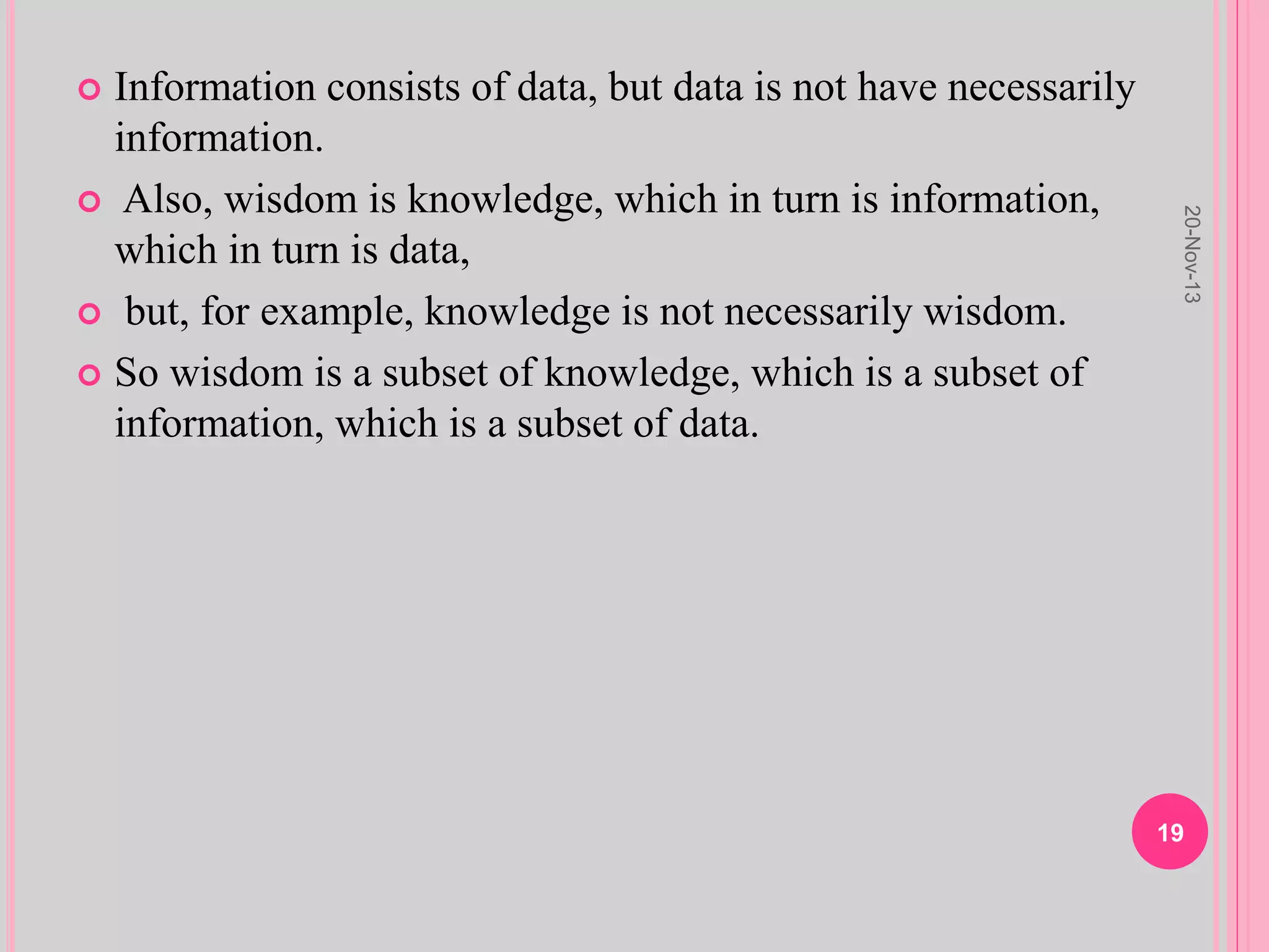  Information consists of data, but data is not have necessarily
information.
 Also, wisdom is knowledge, which in turn is information,
which in turn is data,
 but, for example, knowledge is not necessarily wisdom.
 So wisdom is a subset of knowledge, which is a subset of
information, which is a subset of data.
20-Nov-13
19
 