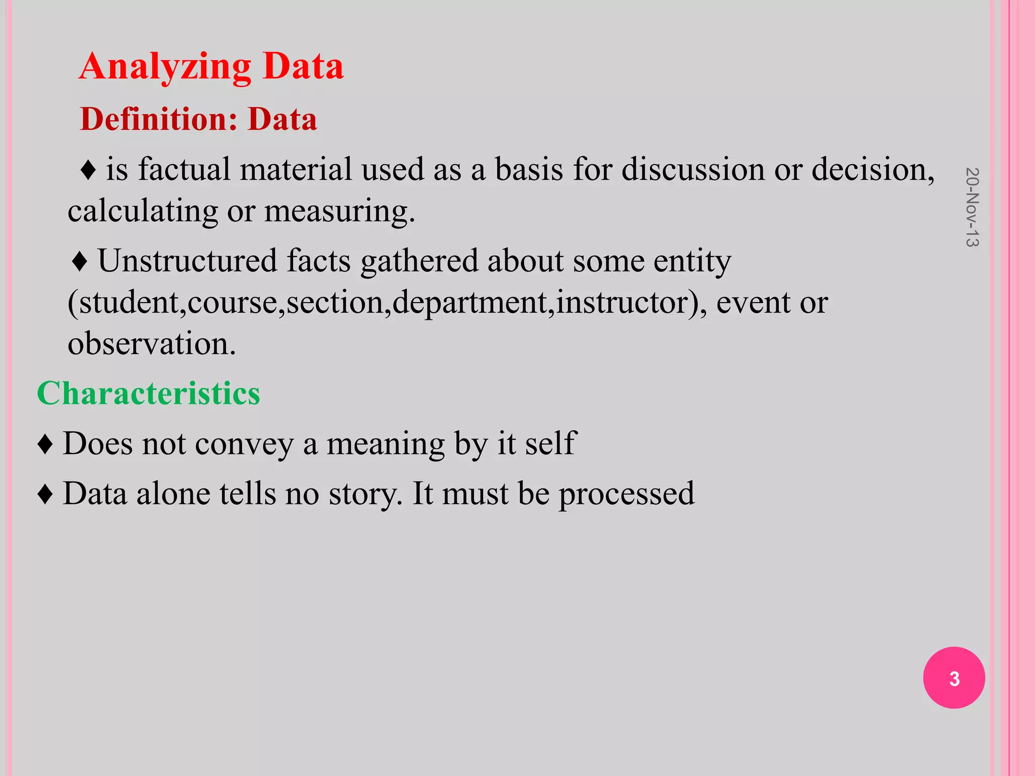 Analyzing Data
Definition: Data
♦ is factual material used as a basis for discussion or decision,
calculating or measuring.
♦ Unstructured facts gathered about some entity
(student,course,section,department,instructor), event or
observation.
Characteristics
♦ Does not convey a meaning by it self
♦ Data alone tells no story. It must be processed
20-Nov-13
3
 