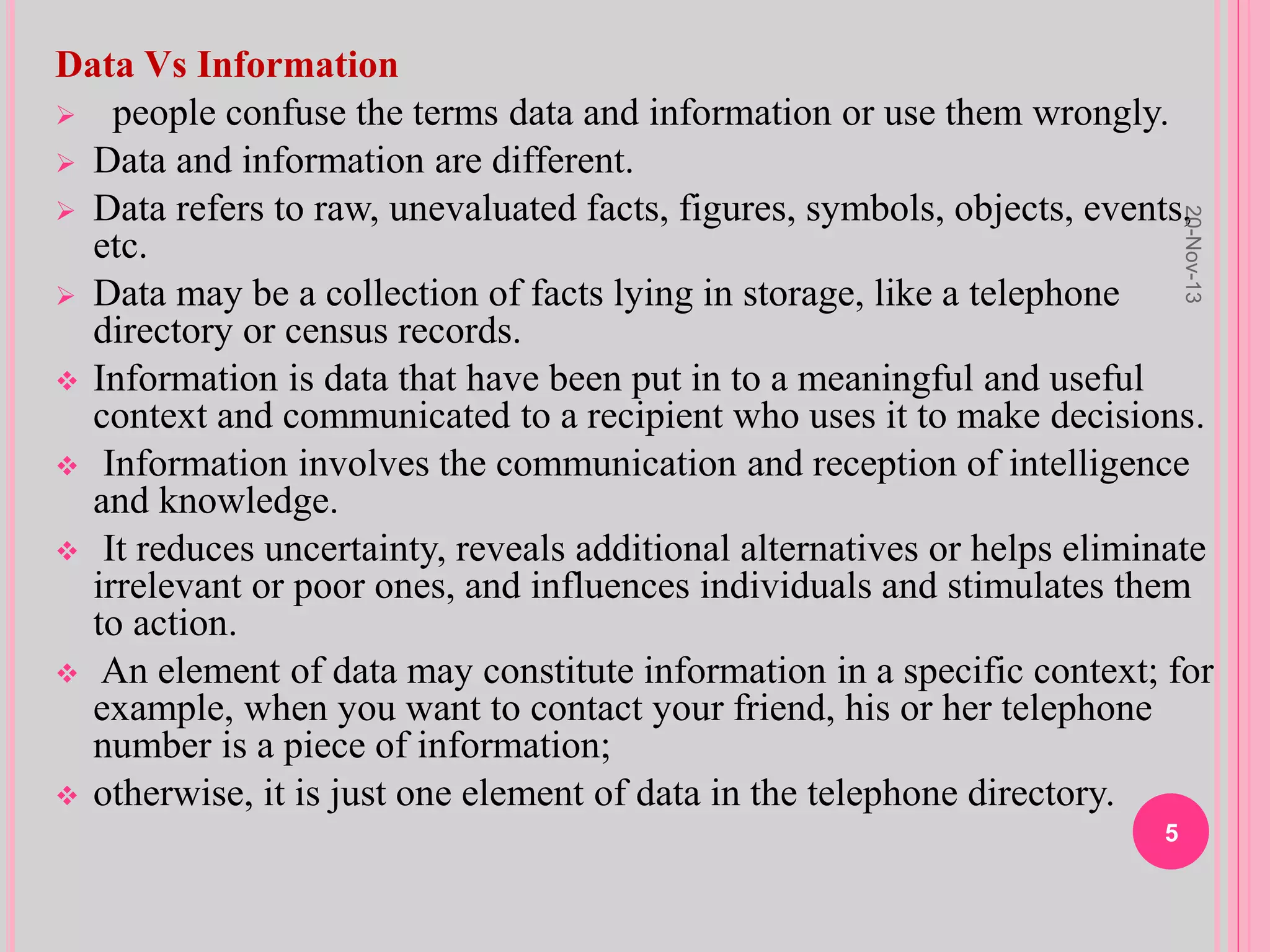 Data Vs Information
 people confuse the terms data and information or use them wrongly.
 Data and information are different.
 Data refers to raw, unevaluated facts, figures, symbols, objects, events,
etc.
 Data may be a collection of facts lying in storage, like a telephone
directory or census records.
 Information is data that have been put in to a meaningful and useful
context and communicated to a recipient who uses it to make decisions.
 Information involves the communication and reception of intelligence
and knowledge.
 It reduces uncertainty, reveals additional alternatives or helps eliminate
irrelevant or poor ones, and influences individuals and stimulates them
to action.
 An element of data may constitute information in a specific context; for
example, when you want to contact your friend, his or her telephone
number is a piece of information;
 otherwise, it is just one element of data in the telephone directory.
20-Nov-13
5
 