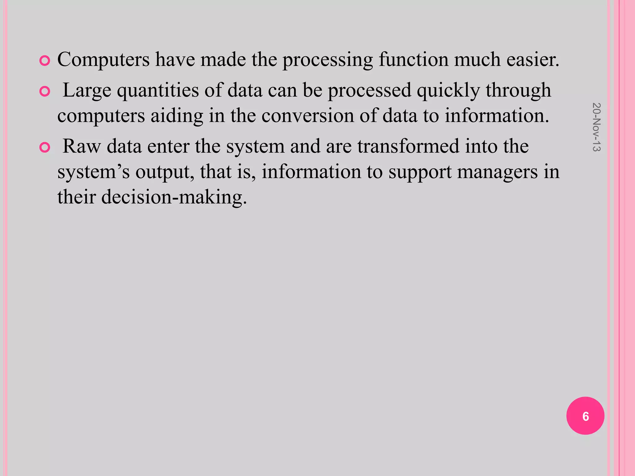  Computers have made the processing function much easier.
 Large quantities of data can be processed quickly through
computers aiding in the conversion of data to information.
 Raw data enter the system and are transformed into the
system’s output, that is, information to support managers in
their decision-making.
20-Nov-13
6
 
