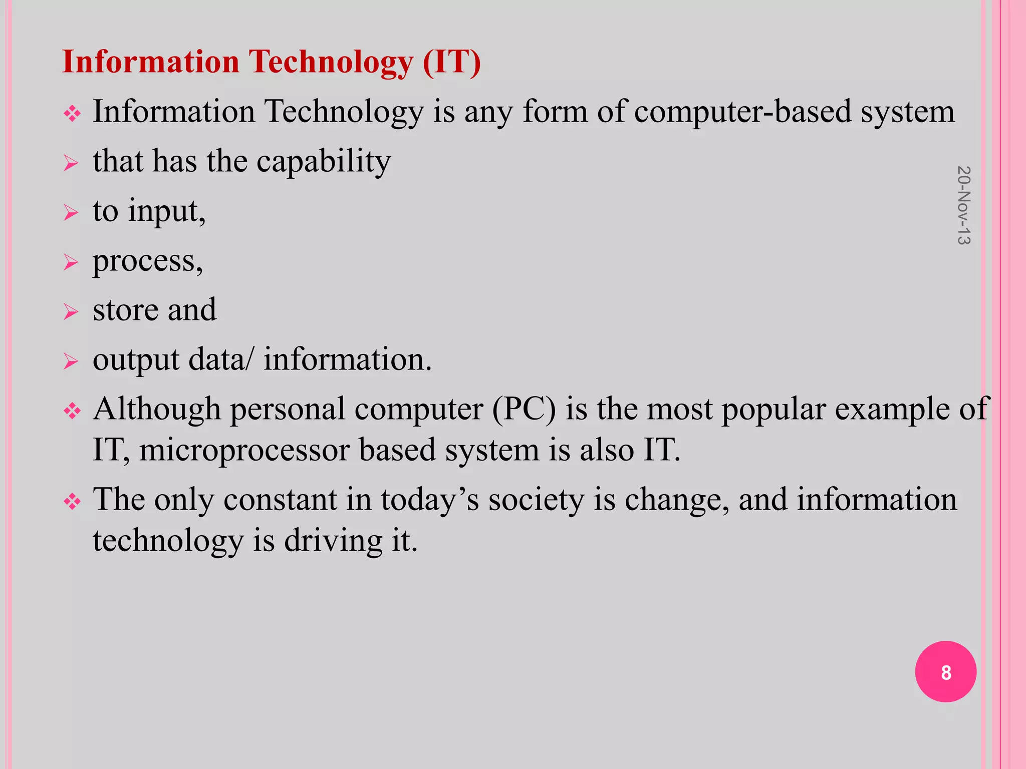 Information Technology (IT)
 Information Technology is any form of computer-based system
 that has the capability
 to input,
 process,
 store and
 output data/ information.
 Although personal computer (PC) is the most popular example of
IT, microprocessor based system is also IT.
 The only constant in today’s society is change, and information
technology is driving it.
20-Nov-13
8
 