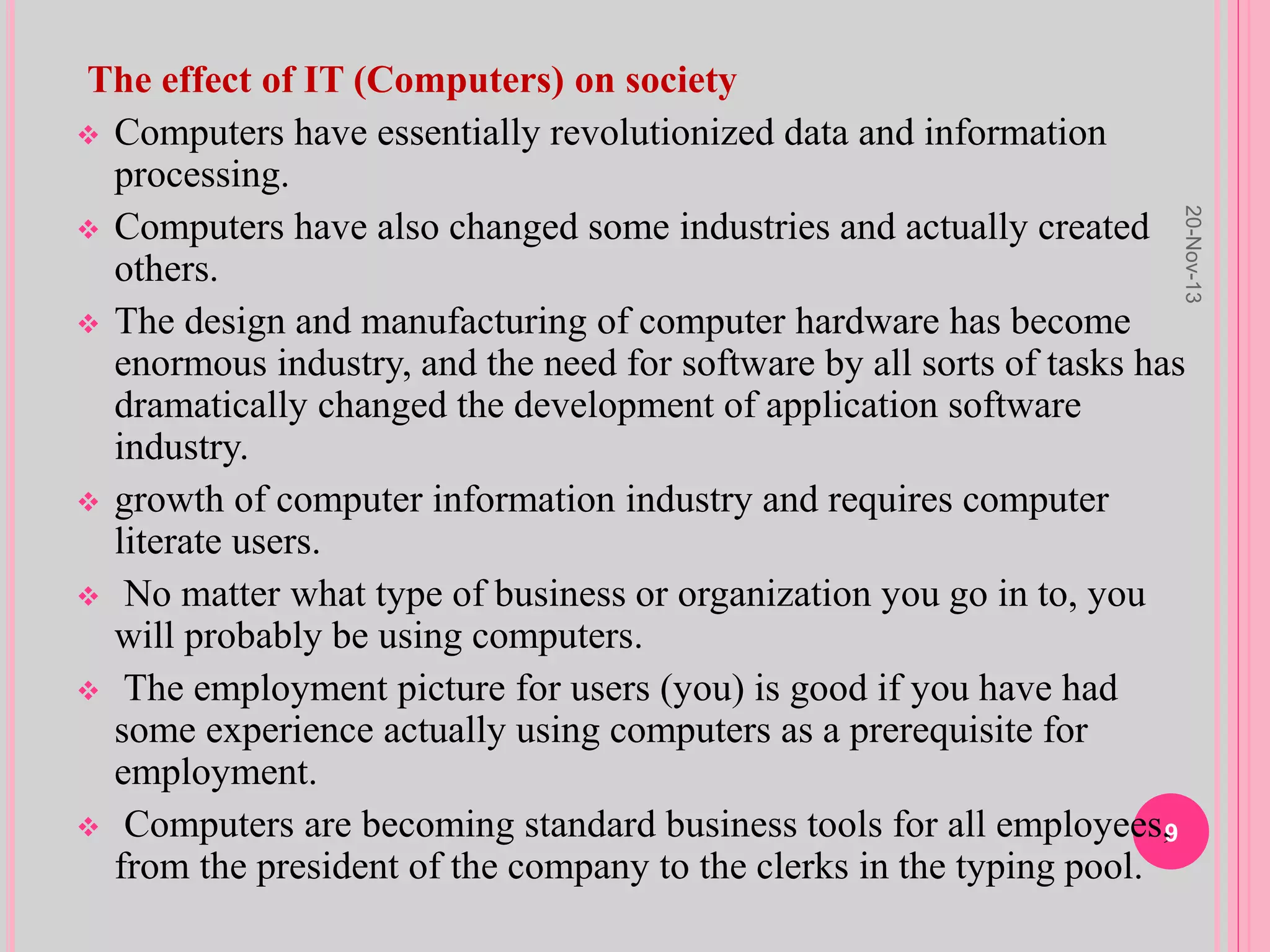 The effect of IT (Computers) on society
 Computers have essentially revolutionized data and information
processing.
 Computers have also changed some industries and actually created
others.
 The design and manufacturing of computer hardware has become
enormous industry, and the need for software by all sorts of tasks has
dramatically changed the development of application software
industry.
 growth of computer information industry and requires computer
literate users.
 No matter what type of business or organization you go in to, you
will probably be using computers.
 The employment picture for users (you) is good if you have had
some experience actually using computers as a prerequisite for
employment.
 Computers are becoming standard business tools for all employees,
from the president of the company to the clerks in the typing pool.
20-Nov-13
9
 