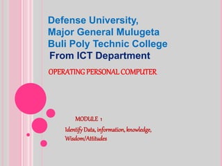 OPERATING PERSONAL COMPUTER
MODULE 1
IdentifyData, information, knowledge,
Wisdom/Attitudes
Defense University,
Major General Mulugeta
Buli Poly Technic College
From ICT Department
 