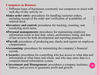 Computers in Business
 Different types of businesses commonly use computers to assist with
such day-to-day activity as:
♦Sales order entry: procedures for handling customer orders,
including receipt of the order and verification of availability of
ordered stock.
♦Inventory and control: procedures for tracking, counting, and
reordering stock items.
♦Personal managements: procedures for maintaining employee
information (such as hire date, salary, performance rating, and date
of last review) for both development and reporting purposes.
♦Payroll: procedures of producing pay checks and reports on employee
compensation.
♦Accounting: procedures for maintaining the company’s financial
records.
♦ Security: procedures for controlling who has access to what data and
information at what times and where, and who may enter data to a
computer-based information system.
♦ Investment and Management: procedures a company institutes,
follows, and reviews to guarantee profit and growth.
20-Nov-13
10
 