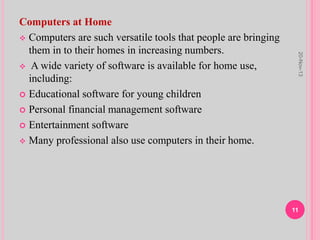 Computers at Home
 Computers are such versatile tools that people are bringing
them in to their homes in increasing numbers.
 A wide variety of software is available for home use,
including:
 Educational software for young children
 Personal financial management software
 Entertainment software
 Many professional also use computers in their home.
20-Nov-13
11
 