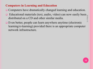 Computers in Learning and Education
 Computers have dramatically changed learning and education.
 Educational materials (text, audio, video) can now easily been
distributed on a CD and other similar media.
 Even better, people can learn anywhere anytime (electronic
learning/e-learning) provided there is an appropriate computer
network infrastructure.
20-Nov-13
12
 