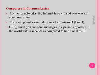 Computers in Communication
 Computer networks/ the Internet have created new ways of
communication.
 The most popular example is an electronic mail (Email).
 Using email you can send messages to a person anywhere in
the world within seconds as compared to traditional mail.
20-Nov-13
13
 