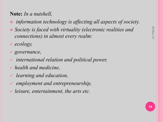 Note: In a nutshell,
 information technology is affecting all aspects of society.
 Society is faced with virtuality (electronic realities and
connections) in almost every realm:
 ecology,
 governance,
 international relation and political power,
 health and medicine,
 learning and education,
 employment and entrepreneurship,
 leisure, entertainment, the arts etc.
20-Nov-13
14
 